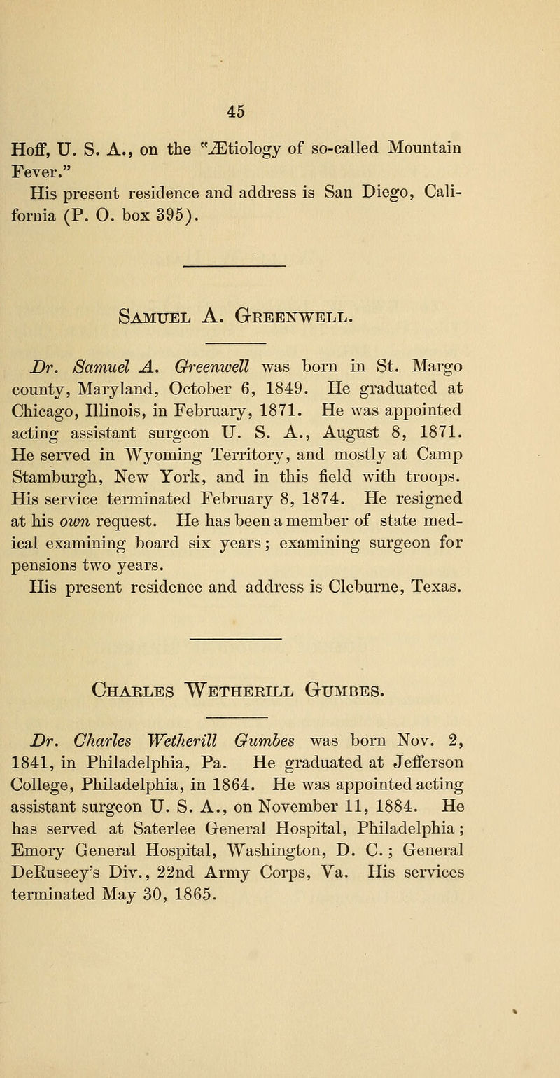 Hoflf, U. S. A., on the Etiology of so-called Mountain Fever. His present residence and address is San Diego, Cali- fornia (P. O. box 395). Samuel A. Gkeenwell. Dr. Samuel A. Greenwell was born in St. Margo county, Maryland, October 6, 1849. He graduated at Chicago, Illinois, in February, 1871. He was appointed acting assistant surgeon U. S. A., August 8, 1871. He served in Wyoming Territory, and mostly at Camp Stamburgh, New York, and in this field with troops. His service terminated February 8, 1874. He resigned at his own request. He has been a member of state med- ical examining board six years; examining surgeon for pensions two years. His present residence and address is Cleburne, Texas. Chaeles Wetherill Gumbes. Dr. Charles Wetherill Gumbes was born Nov. 2, 1841, in Philadelphia, Pa. He graduated at Jefferson College, Philadelphia, in 1864. He was appointed acting assistant surgeon U. S. A., on November 11, 1884. He has served at Saterlee General Hospital, Philadelphia; Emory General Hospital, Washington, D. C.; General DeEuseey's Div., 22nd Army Corps, Va. His services terminated May 30, 1865.