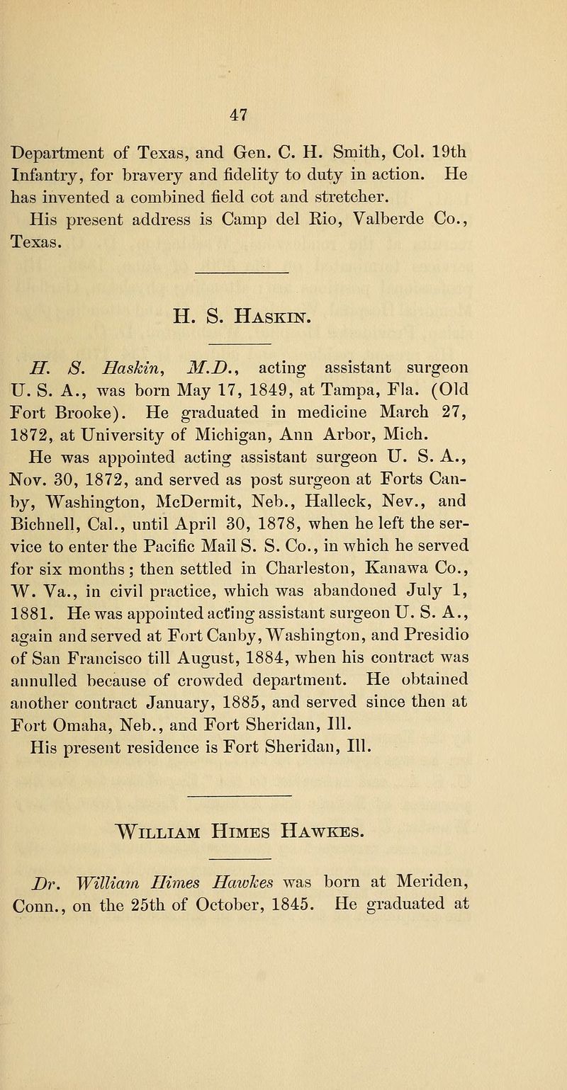 Department of Texas, and Gen. C. H. Smith, Col. 19th Infantry, for bravery and fidelity to duty in action. He has invented a combined field cot and stretcher. His present address is Camp del Rio, Valberde Co., Texas. H. S. Haskin. H. S. Haskin, M.D., acting assistant surgeon U. S. A., was born May 17, 1849, at Tampa, Fla. (Old Fort Brooke). He graduated in medicine March 27, 1872, at University of Michigan, Ann Arbor, Mich. He was appointed acting assistant surgeon U. S. A., Nov. 30, 1872, and served as post surgeon at Forts Can- by, Washington, McDermit, Neb., Halleck, Nev., and Bichnell, Cal., until April 30, 1878, when he left the ser- vice to enter the Pacific Mail S. S. Co., in which he served for six months; then settled in Charleston, Kanawa Co., W. Va., in civil practice, which was abandoned July 1, 1881. He was appointed acting assistant surgeon U. S. A., again and served at Fort Canby, Washington, and Presidio of San Francisco till August, 1884, when his contract was annulled because of crowded department. He obtained another contract January, 1885, and served since then at Fort Omaha, Neb., and Fort Sheridan, 111. His present residence is Fort Sheridan, 111. William Himes Hawkes. Dr. WilUairi Ilimes Hawhes was born at Meriden, Conn., on the 25th of October, 1845. He graduated at