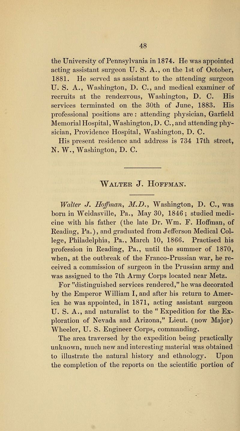 the University of Pennsylvania in 1874. He was appointed acting assistant surgeon U. S. A., on the 1st of October, 1881. He served as assistant to the attending surgeon U. S. A., Washington, D. C, and medical examiner of recruits at the rendezvous, Washington, D. C. His services terminated on the 30th of June, 1883. His professional positions are: attending physician, Garfield Memorial Hospital, Washington, D. C., and attending phy- sician. Providence Hospital, Washington, D. C. His present residence and address is 734 17th street, N. W., Washington, D. C. Walter J. HoFFMAiir. Waller J. Hoffman, M.D., Washington, D. C, was born in Weidasville, Pa., May 30, 1846; studied medi- cine with his father (the late Dr. Wm. F. Hoffman, of Beading, Pa.), and graduated from Jefferson Medical Col- lege, Philadelphia, Pa., March 10, 1866. Practised his profession in Reading, Pa., until the summer of 1870, when, at the outbreak of the Franco-Prussian war, he re- ceived a commission of surgeon in the Prussian army and was assigned to the 7th Army Corps located near Metz. For distinguished services rendered, he was decorated by the Emperor William I, and after his return to Amer- ica he was appointed, in 1871, acting assistant surgeon U. S. A., and naturalist to the Expedition for the Ex- ploration of Nevada and Arizona, Lieut, (now Major) Wheeler, U. S. Engineer Corps, commanding. The area traversed by the expedition being practically unknown, much new and interesting material T^as obtained to illustrate the natural history and ethnology. Upon the completion of the reports on the scientific portion of