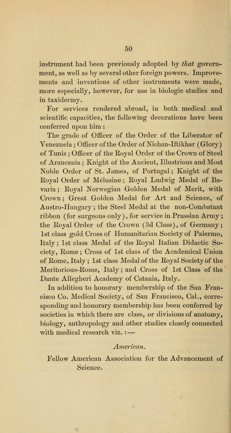 instrument had been previously adopted by that govern- ment, as well as by several other foreign powers. Improve- ments and inventions of other instruments were made, more especially, however, for use in biologic studies and in taxidermy. For services rendered abroad, in both medical and scientific capacities, the following decorations have been conferred upon him : The orade of Officer of the Order of the Liberator of o Venezuela ; Officer of the Order of Nichan-Iftikhar (Glory) of Tunis ; Officer of the Royal Order of the Crown of Steel of Araucania; Knight of the Ancient, Illustrious and Most Noble Order of St. James, of Portugal; Knight of the Eoyal Order of Melusine; Royal Ludwig Medal of Ba- varia; Royal Norwegian Golden Medal of Merit, with Crown; Great Golden Medal for Art and Science, of Austro-Hungary ; the Steel Medal at the non-Combatant ribbon (for surgeons only), for service in Prussian Army ; the Royal Order of the Crown (3d Class), of Germany; 1st class gold Cross of Humanitarian Society of Palermo, Italy; 1st class Medal of the Royal Italian Didactic So- ciety, Rome; Cross of 1st class of the Academical Union of Rome, Italy ; 1st class Medal of the Royal Society 5f the Meritorious-Rome, Italy ; and Cross of 1st Class of the Dante AUegheri Academy of Catania, Italy. In addition to honorary membership of the San Fran- cisco Co. Medical Society, of San Francisco, Cal., corre- sponding and honorary membership has been conferred by societies in which there are class, or divisions of anatomy, biology, anthropology and other studies closely connected with medical research viz. : — American. Fellow American Association for the Advancement of Science.