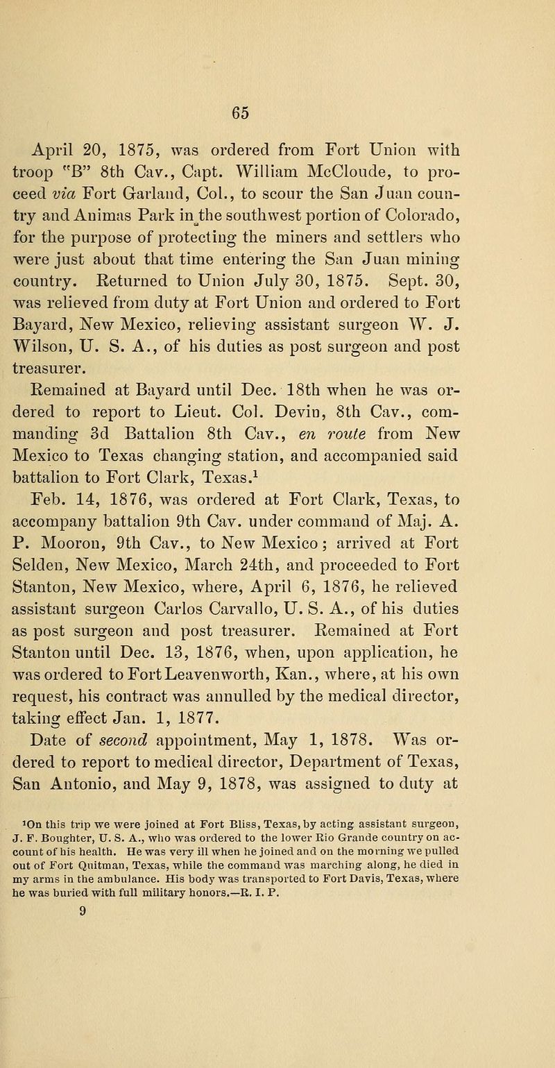 April 20, 1875, was ordered from Fort Union with troop B 8th Cav., Capt. William McCloude, to pro- ceed via Fort Garland, Col., to scour the San Juan coun- try and Animas Park in^the southwest portion of Colorado, for the purpose of protecting the miners and settlers who were just about that time entering the San Juan mining country. Returned to Union July 30, 1875. Sept. 30, was relieved from duty at Fort Union and ordered to Fort Bayard, New Mexico, relieving assistant surgeon W. J. Wilson, U. S. A., of his duties as post surgeon and post treasurer. Remained at Bayard until Dec. 18th when he was or- dered to report to Lieut. Col. Devin, 8th Cav., com- manding 3d Battalion 8th Cav., en route from New Mexico to Texas changing station, and accompanied said battalion to Fort Clark, Texas.^ Feb. 14, 1876, was ordered at Fort Clark, Texas, to accompany battalion 9th Cav. under command of Maj. A. P. Mooron, 9th Cav., to New Mexico; arrived at Fort Selden, New Mexico, March 24th, and proceeded to Fort Stanton, New Mexico, where, April 6, 1876, he relieved assistant surgeon Carlos Carvallo, U. S. A., of his duties as post surgeon and post treasurer. Remained at Fort Stanton until Dec. 13, 1876, when, upon application, he was ordered to Fort Leavenworth, Kan., where, at his own request, his contract was annulled by the medical director, taking effect Jan. 1, 1877. Date of second appointment, May 1, 1878. Was or- dered to report to medical director, Department of Texas, San Antonio, and May 9, 1878, was assigned to duty at lOn this trip we were joined at Fort Bliss, Texas, by acting assistant surgeon, J. F. Bougiiter, U. S. A., wlio was ordered to the lower Rio Grande country on ac- count of his health. He was vei-y ill when he joined and on the morning we pulled out of Fort Quitman, Texas, while the command was marching along, he died in my arms in the ambulance. His body was transported to Fort Davis, Texas, where he was buried with full military honors.—E. I. P. 9