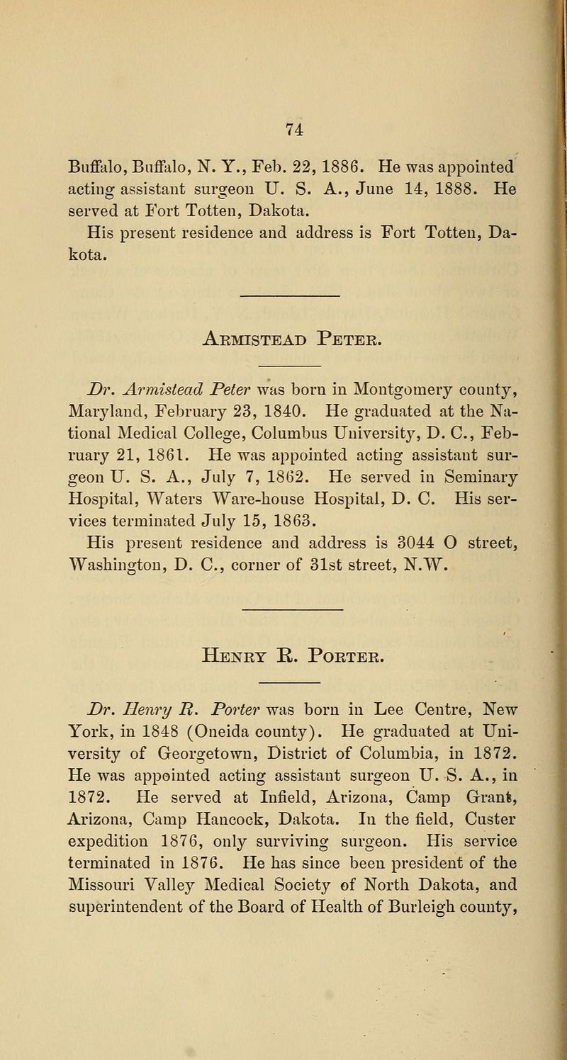 Buffalo, Buffalo, N. Y., Feb. 22, 1886. He was appointed acting assistant surgeon U. S. A., June 14, 1888. He served at Fort Totten, Dakota. His present residence and address is Fort Totten, Da- kota. Akmistead Peter. Dr. Armistead Peter was born in Montgomery county, Maryland, February 23, 1840. He graduated at the Na- tional Medical College, Columbus University, D. C, Feb- ruary 21, 1861. He was appointed acting assistant sur- geon U. S. A., July 7, 1862. He served in Seminary Hospital, Waters Ware-house Hospital, D. C. His ser- vices terminated July 15, 1863. His present residence and address is 3044 O street, Washington, D. C, corner of 31st street, N.W. Henry R. Porter. Dr, Henry R. Porter was born in Lee Centre, New York, in 1848 (Oneida county). He graduated at Uni- versity of Georgetown, District of Columbia, in 1872. He was appointed acting assistant surgeon U. S. A., in 1872. He served at Infield, Arizona, Camp Grant, Arizona, Camp Hancock, Dakota. In the field, Custer expedition 1876, only surviving surgeon. His service terminated in 1876. He has since been president of the Missouri Valley Medical Society of North Dakota, and superintendent of the Board of Health of Burleigh county,