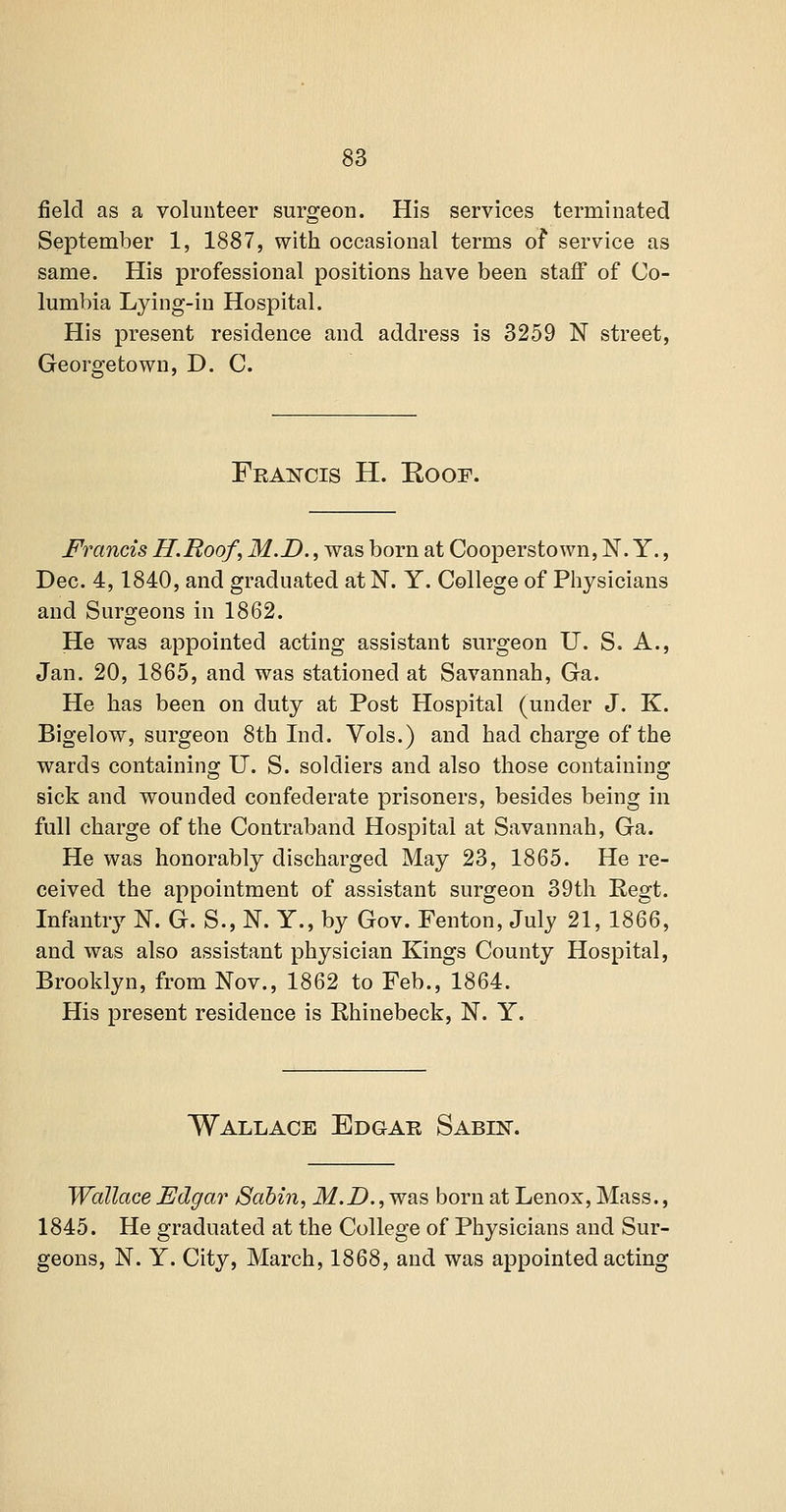 field as a volunteer surgeon. His services terminated September 1, 1887, with occasional terms of service as same. His professional positions have been staff of Co- lumbia Lying-in Hospital. His present residence and address is 3259 N street, Georgetown, D. C. Fea^cis H. Roof. Francis H.Roof, M.D., was born at Cooperstown, N. Y., Dec. 4,1840, and graduated at N. Y. College of Pliysicians and Surgeons in 1862. He was appointed acting assistant surgeon U. S. A., Jan. 20, 1865, and was stationed at Savannah, Ga. He has been on duty at Post Hospital (under J. K. Bigelow, surgeon 8th Ind. Vols.) and had charge of the wards containing U. S. soldiers and also those containing sick and wounded confederate prisoners, besides being in full charge of the Contraband Hospital at Savannah, Ga. He was honorably discharged May 23, 1865. He re- ceived the appointment of assistant surgeon 39th Regt. Infantry N. G. S., N. Y., by Gov. Fenton, July 21, 1866, and was also assistant physician Kings County Hospital, Brooklyn, from Nov., 1862 to Feb., 1864. His present residence is Rhinebeck, N. Y. Wallace Edgar Sabln-. Wallace Edgar Sabin, M.D., was born at Lenox, Mass., 1845. He graduated at the College of Physicians and Sur- geons, N. Y. City, March, 1868, and was appointed acting