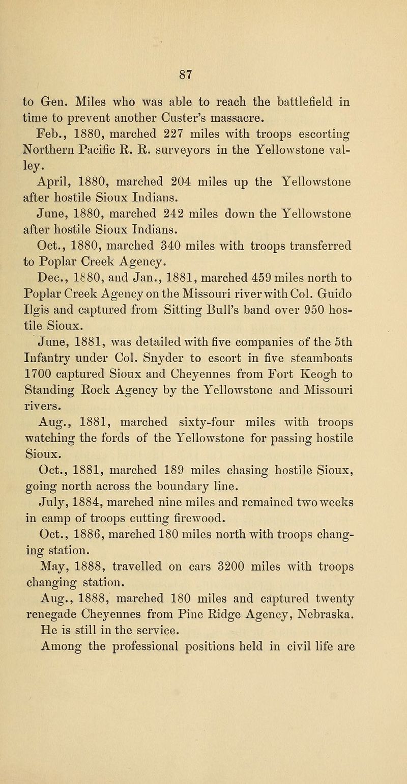 to Gen. Miles who was able to reach the battleiield in time to prevent another Custer's massacre. Feb., 1880, marched 227 miles with troops escorting Northern Pacific R. R. surveyors in the Yellowstone val- ley. April, 1880, marched 204 miles up the Yellowstone after hostile Sioux Indians. June, 1880, marched 242 miles down the Yellowstone after hostile Sioux Indians. Oct., 1880, marched 340 miles with troops transferred to Poplar Creek Agency. Dec, 1880, and Jan., 1881, marched 459 miles north to Poplar Creek Agency on the Missouri river with Col. Guido Ilgis and captured from Sitting Bull's band over 950 hos- tile Sioux. June, 1881, was detailed with five companies of the 5th Infantry under Col. Snyder to escort in five steamboats 1700 captured Sioux and Cheyennes from Fort Keogh to Standing Rock Agency by the Yellowstone and Missouri rivers. Aug., 1881, marched sixty-four miles with troops watching the fords of the Yellowstone for passing hostile Sioux. Oct., 1881, marched 189 miles chasing hostile Sioux, going north across the boundary line. July, 1884, marched nine miles and remained two weeks in camp of troops cutting firewood. Oct., 1886, marched 180 miles north with troops chang- ing station. May, 1888, travelled on cars 3200 miles with troops changing station. Aug., 1888, marched 180 miles and captured twenty renegade Cheyennes from Pine Ridge Agency, Nebraska. He is still in the service. Among the professional positions held in civil life are