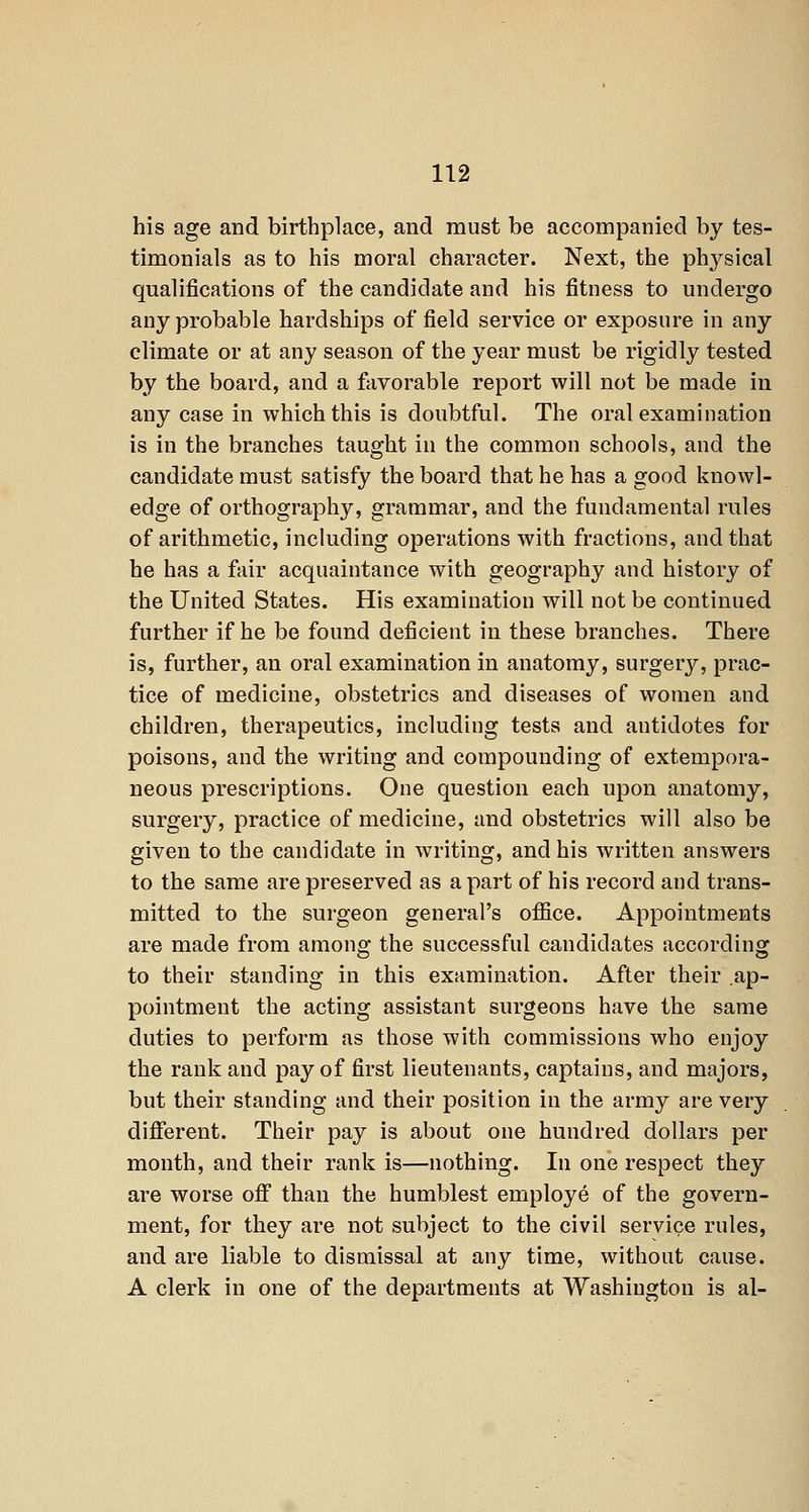 his age and birthplace, and must be accompanied by tes- timonials as to his moral character. Next, the physical qualifications of the candidate and his fitness to undergo any probable hardships of field service or exposure in any climate or at any season of the year must be rigidly tested by the board, and a favorable report will not be made in any case in which this is doubtful. The oral examination is in the branches taught iu the common schools, and the candidate must satisfy the board that he has a good knowl- edge of orthography, grammar, and the fundamental rules of arithmetic, including operations with fractions, and that he has a fair acquaintance with geography and history of the United States. His examination will not be continued further if he be found deficient in these branches. There is, further, an oral examination in anatomy, surgery, prac- tice of medicine, obstetrics and diseases of women and children, therapeutics, including tests and antidotes for poisons, and the writing and compounding of extempora- neous prescriptions. One question each upon anatomy, surgery, practice of medicine, and obstetrics will also be given to the candidate in writing, and his written answers to the same are preserved as apart of his record and trans- mitted to the surgeon general's office. Appointments are made from among the successful candidates according to their standing in this examination. After their ap- pointment the acting assistant surgeons have the same duties to perform as those with commissions who enjoy the rank and pay of first lieutenants, captains, and majors, but their standing and their position in the army are very difierent. Their pay is about one hundred dollars per month, and their rank is—nothing. In one respect they are worse ofi than the humblest employe of the govern- ment, for they are not subject to the civil service rules, and are liable to dismissal at any time, without cause. A clerk in one of the departments at Washington is al-