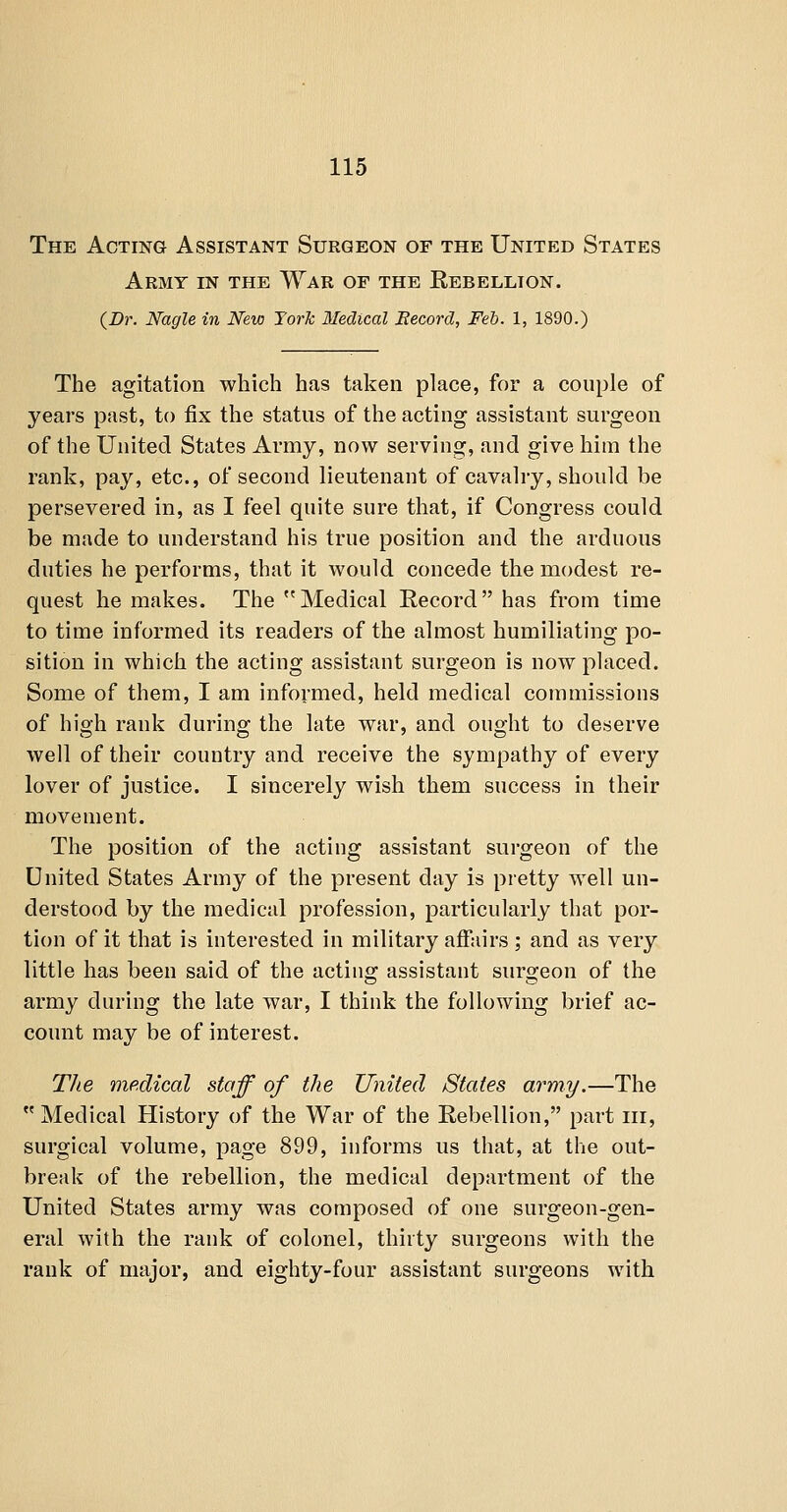 The Acting Assistant Surgeon of the United States Army in the War of the Rebellion. {Dr. Nagle in New Yorlc 3Iedical Eecord, Feb. 1, 1890.) The agitation which has taken place, for a couple of years past, to fix the status of the acting assistant surgeon of the United States Army, now serving, and give him the rank, pay, etc., of second lieutenant of cavalry, should be persevered in, as I feel quite sure that, if Congress could be made to understand his true position and the arduous duties he performs, that it would concede the modest re- quest he makes. The Medical Record has from time to time informed its readers of the almost humiliating po- sition in which the acting assistant surgeon is now placed. Some of them, I am informed, held medical commissions of high rank during the late war, and ought to deserve well of their country and receive the sympathy of every lover of justice. I sincerely wish them success in their movement. The position of the acting assistant surgeon of the United States Army of the present day is pretty well un- derstood by the medical profession, particularly that por- tion of it that is interested in military affairs ; and as very little has been said of the actino; assistant surgeon of the army during the late war, I think the following brief ac- count may be of interest. The mp.dical staff of the United States army.—The Medical History of the War of the Rebellion, part iii, surgical volume, page 899, informs us that, at the out- break of the rebellion, the medical department of the United States army was composed of one surgeon-gen- eral with the rank of colonel, thirty surgeons with the rank of major, and eighty-four assistant surgeons with