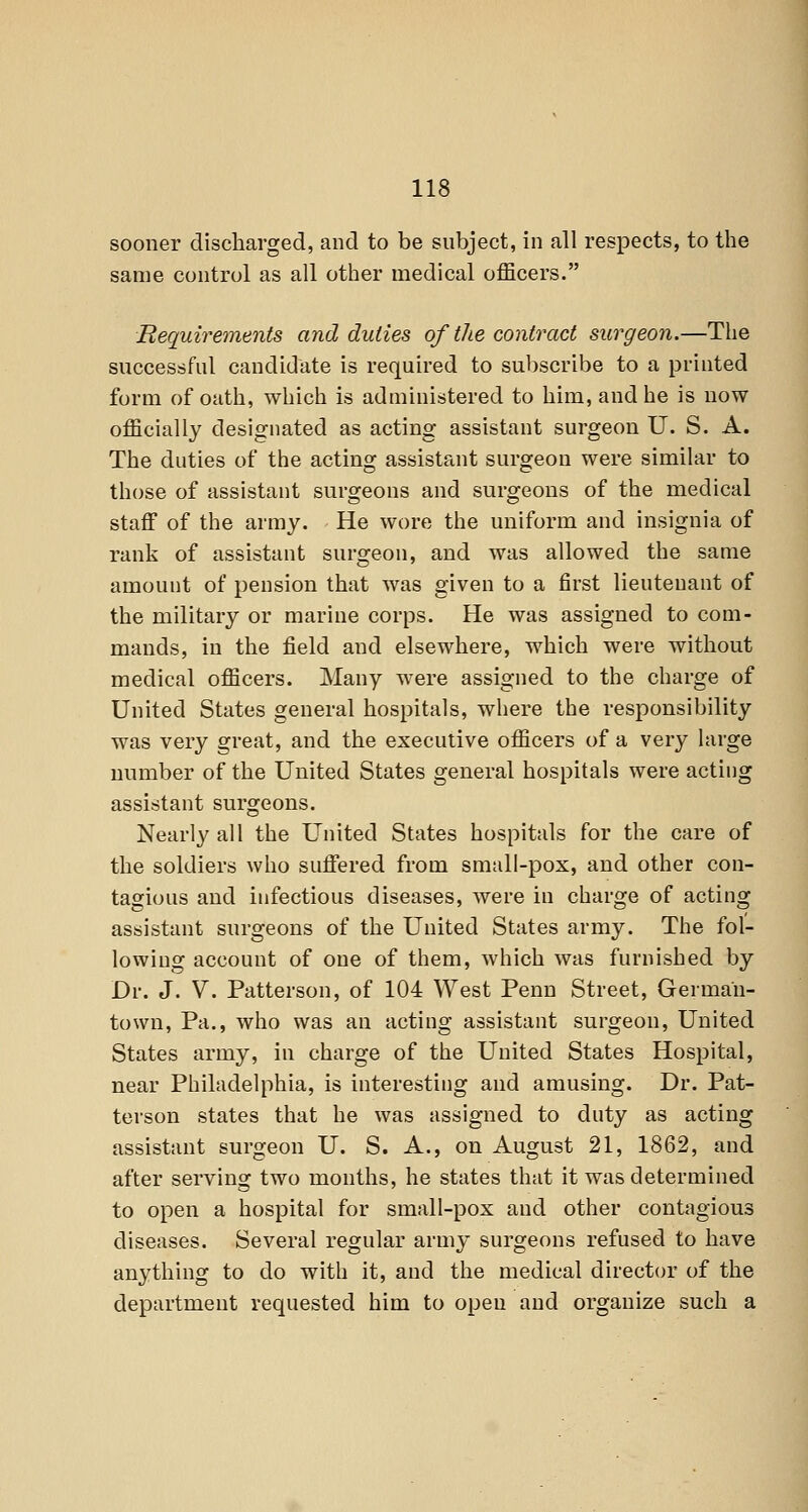 sooner discharged, and to be subject, in all respects, to the same control as all other medical officers. Requirements and duties of the contract surgeon.—The successful candidate is required to subscribe to a printed form of oath, which is administered to him, and he is now officially designated as acting assistant surgeon U. S. A. The duties of the acting assistant surgeon were similar to those of assistant surgeons and surgeons of the medical staff of the army. He wore the uniform and insignia of rank of assistant surgeon, and Avas allowed the same amount of pension that was given to a first lieutenant of the military or marine corps. He was assigned to com- mands, in the field and elsewhere, which were without medical officers. Many were assigned to the charge of United States general hospitals, where the responsibility was very great, and the executive officers of a very large number of the United States general hospitals were acting assistant surgeons. Nearly all the United States hospitals for the care of the soldiers who suffered from small-pox, and other con- tagious and infectious diseases, were in charge of acting assistant surgeons of the United States army. The fol- lowing account of one of them, which was furnished by Dr. J. V. Patterson, of 104 West Penn Street, German- town, Pa., who was an acting assistant surgeon, United States army, in charge of the United States Hospital, near Philadelphia, is interesting and amusing. Dr. Pat- terson states that he was assigned to duty as acting assistant surgeon U. S. A., on August 21, 1862, and after serving two months, he states that it was determined to open a hospital for small-pox and other contagious diseases. Several regular army surgeons refused to have anything to do with it, and the medical director of the department requested him to open and organize such a