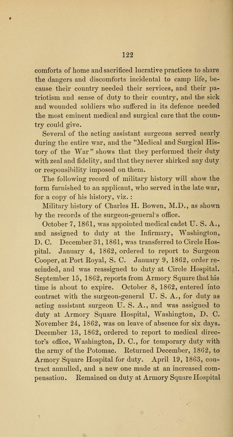 comforts of home and sacrificed lucrative practices to share the dangers and discomforts incidental to camp life, be- cause their country needed their services, and their pa- triotism and sense of duty to their countr}^ and the sick and wounded soldiers who suffered in its defence needed the most eminent medical and surgical care that the coun- try could give. Several of the acting assistant surgeons served nearly during the entire war, and the Medical and Surgical His- tory of the War shows that they performed their duty with zeal and fidelity, and that they never shirked any duty or responsibility imposed on them. The following record of military' history will show the form furnished to an applicant, who served in the late war, for a copy of his history, viz. : Military history of Charles H. Bowen, M.D., as shown by the records of the surgeon-general's office. October 7, 1861, was appointed medical cadet U. S. A., and assigned to duty at the Infirmary, Washington, D. C. December 31, 1861, was transferred to Circle Hos- pital. January 4, 1862, ordered to report to Surgeon Cooper, at Port Royal, S. C. January 9, 1862, order re- scinded, and was reassigned to duty at Circle Hospital. September 15, 1862, reports from Armory Square that his time is about to expire. October 8, 1862, entered into contract with the surgeon-general U. S. A., for duty as acting assistant surgeon U. S. A., and was assigned to duty at Armory Square Hospital, Washington, D. C. November 24, 1862, was on leave of absence for six days. December 13, 1862, ordered to report to medical direc- tor's office, Washington, D. C, for temporary duty with the army of the Potomac. Returned December, 1862, to Armory Square Hospital for duty. April 19, 1863, con- tract annulled, and a new one made at an increased com- pensation . Remained on duty at Armory Square Hospital