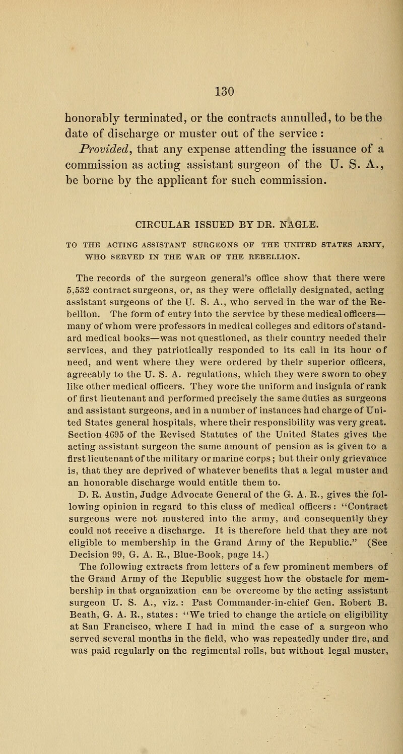 honorably terminated, or the contracts annulled, to be the date of discharge or muster out of the service : Provided, that any expense attending the issuance of a commission as acting assistant surgeon of the U. S. A., be borne by the applicant for such commission. CIRCULAE ISSUED BY DR. NAGLE. TO THE ACTING ASSISTANT SURGEONS OF THE UNITED STATES ARMY, WHO SERVED IN THE WAR OF THE REBELLION. The records of the surgeon general's office show that there were 5,532 contract surgeons, or, as they were officially designated, acting assistant surgeons of the U. S. A., who served in the war of the Re- bellion. The form of entry into the service by these medical officei's— many of whom were professors in medical colleges and editors of stand- ard medical books—was not questioned, as their country needed their services, and they patriotically responded to its call in its hour of need, and went where they were ordered by their superior officers, agreeably to the U. S. A. regulations, which they were sworn to obey like other medical officers. They wore the uniform and insignia of rank of first lieutenant and performed precisely the same duties as surgeons and assistant surgeons, and in a number of instances had charge of Uni- ted States general hospitals, where their responsibility was very great. Section 4695 of the Revised Statutes of the United States gives the acting assistant surgeon the same amount of pension as is given to a fli'st lieutenant of the military or marine corps; but their only grievance is, that they ai'e deprived of whatever benefits that a legal muster and an honorable discharge would entitle them to. D. R. Austin, Judge Advocate General of the G. A. R., gives the fol- lowing opinion in regard to this class of medical officers : Contract surgeons were not mustered into the army, and consequently they could not receive a discharge. It is therefore held that they are not eligible to membership in the Grand Army of the Republic. (See Decision 99, G. A. R., Blue-Book, page 14.) The following extracts from letters of a few prominent members of the Grand Army of the Republic suggest how the obstacle for mem- bership in that organization can be overcome by the acting assistant surgeon U. S. A., viz.: Past Commander-in-chief Gen, Robert B. Beath, G. A. R., states; We tried to change the article.on eligibility at San Francisco, where I had in mind the case of a surgeon who served several months in the field, who yvas repeatedly under fire, and was paid regularly on the regimental rolls, but without legal muster,