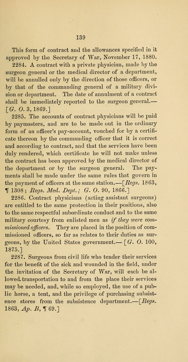 This form of contract and the allowances specified in it approved by the Secretary of War, November 17, 1880. 2284. A contract with a private physician, made by the surgeon general or the medical director of a department, will be annulled only by the direction of those officers, or by that of the commanding general of a military divi- sion or department. The date of annulment of a contract shall be immediately reported to the surgeon general.— IG. 0.3,1869.] 2285. Tlie accounts of contract physicians will be paid by paymasters, and are to be made out in the ordinary form of an officer's pay-account, vouched for by a certifi- cate thereon by the commanding officer that it is correct and according to contract, and that the services have been duly rendered, which certificate he will not make unless the contract has been approved by the medical director of the department or by the surgeon general. The pay- ments shall be made under the same rules that govern in the payment of officers at the same station.—\_Regs. 1863, IF 1308 ; Regs. Med. DejiL; G. 0. 90, 1866.] 2286. Contract physicians (acting assistant surgeons) are entitled to the same protection in their positions, also to the same respectful subordinate conduct and to the same military courtesy from enlisted men as if they were com- missioned officers. They are placed in the position of com- missioned officers, so far as relates to their duties as sur- geons, by the United States government.— \_G. O. 100, 1875.] 2287. Surgeons from civil life who tender their services for the benefit of the sick and wounded in the field, under the invitation of the Secretary of War, will each be al- lowed, transportation to and from the place their services may be needed, and, while so employed, the use of a pub- lic horse, a tent, and the privilege of purchasing subsist- ence stores from the subsistence department.—\_Regs. 1863, 4p. B, 1 69.]