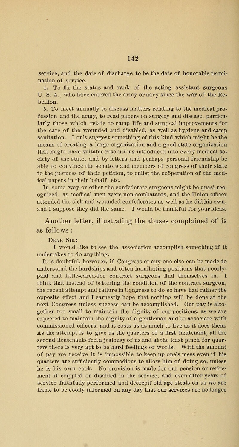 service, and the date of discharge to be the date of honorable termi- nation of service. 4. To fix the status and rank of the acting assistant surgeons U. S. A., who have entered the army or navy since the war of the Re- bellion. 5. To meet annually to discuss matters relating to the medical pro- fession and the army, to read papers on surgery and disease, particu- larly those which relate to camp life and surgical improvements for the care of the wounded and disabled, as well as hygiene and camp sanitation. I only suggest something of this kind which might be the means of creating a large organization and a good state organization that might have suitable resolutions introduced into every medical so- ciety of the state, and by letters and perhaps personal friendship be able to convince the senators and members of congress of their state to the justness of their petition, to enlist the cooperation of the med- ical papers in their behalf, etc. In some way or other the confederate surgeons might be quasi rec- ognized, as medical men were non-combatants, and the Union officer attended the sick and wounded confederates as well as he did his own, and I suppose they did the same. I would be thankful for your ideas. Another letter, illustrating the abuses complained of is as follows: Dear Sir : I would like to see the association accomplish something if it undertakes to do anything. It is doubtful, however, if Congress or any one else can be made to understand the hardships and often humiliating positions that poor|y- paid and little-cared-for contract surgeons find themselves in. I think that instead of bettering the condition of the contract surgeon, the recent attempt and failure in Congress to do so have had rather the opposite efl'ect and I earnestly hope that nothing will be done at the next Congress unless success can be accomplished. Our pay is alto- gether too small to maintain the dignity of our positions, as we are expected to maintain the dignity of a gentleman and to associate with commissioned officers, and it costs us as much to live as it does them. As the attempt is to give us the quarters of a first lieutenant, all the second lieutenants feel a jealousy of us and at the least pinch for quar- ters there is very apt to be hard feelings or words. With the amount of pay we receive it is impossible to keep up one's mess even if his quarters are sufficiently commodious to allow him of doing so, unless he is his own cook. No provision is made for our pension or retire- ment if crippled or disabled in the service, and even after years of service faithfully performed and decrepit old age steals on us we are liable to be coolly informed on any day that our services are no longer