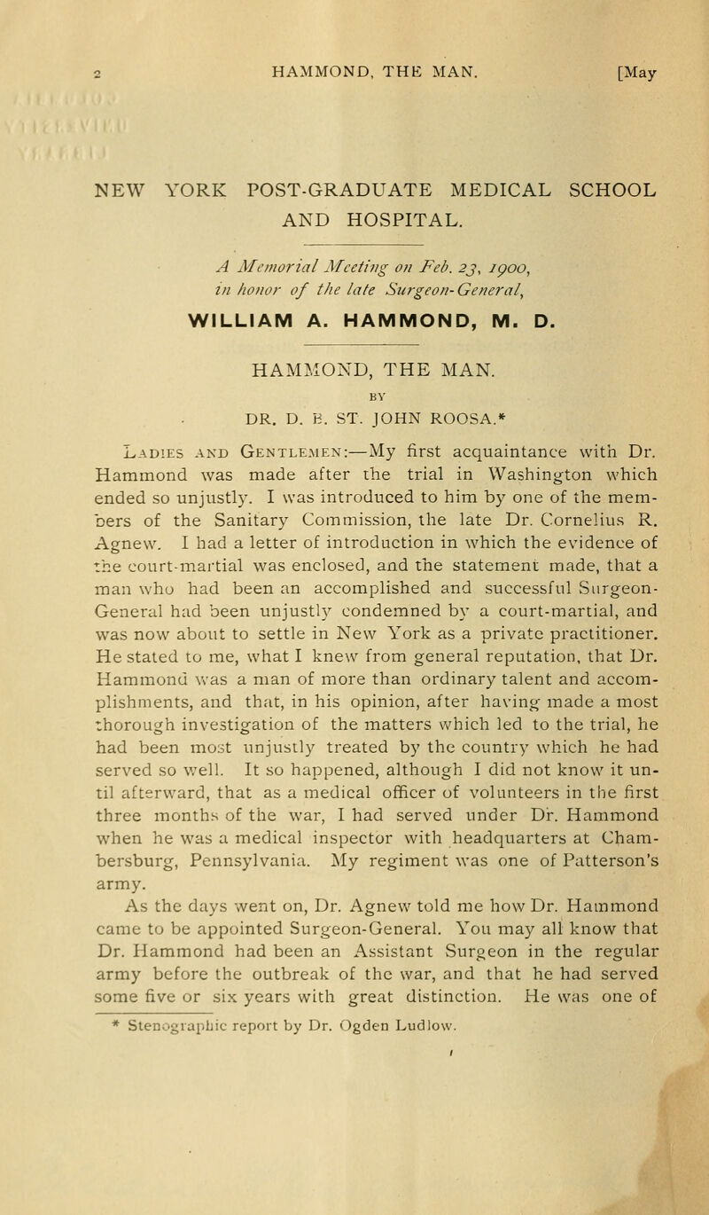 NEW YORK POST-GRADUATE MEDICAL SCHOOL AND HOSPITAL. A Memorial Meeting on Feb. 2j, ipoo, in honor of the late Surgeon-General, WILLIAM A. HAMMOND, M. D. HAMMOND, THE MAN. BY DR. D. B. ST. JOHN ROOSA.* Ladies and Gentlemen:—My first acquaintance with Dr. Hammond was made after the trial in Washington which ended so unjustly. I was introduced to him by one of the mem- bers of the Sanitary Commission, the late Dr. Cornelius R. Agnew. I had a letter of introduction in which the evidence of the court-martial was enclosed, and the statement made, that a man who had been an accomplished and successful Surgeon- General had been unjustly condemned by a court-martial, and was now about to settle in New York as a private practitioner. He stated to me, what I knew from general reputation, that Dr. Hammond was a man of more than ordinary talent and accom- plishments, and that, in his opinion, after having made a most thorough investigation of the matters which led to the trial, he had been most unjustly treated by the country which he had served so well. It so happened, although I did not know it un- til afterward, that as a medical officer of volunteers in the first three months of the war, I had served under Dr. Hammond when he was a medical inspector with headquarters at Cham- bersburg, Pennsylvania. My regiment was one of Patterson's army. As the days went on, Dr. Agnew told me how Dr. Hammond came to be appointed Surgeon-General. You may all know that Dr. Hammond had been an Assistant Surgeon in the regular army before the outbreak of the war, and that he had served some five or six years with great distinction. He was one of * Stenographic report by Dr. Ogden Ludlow.