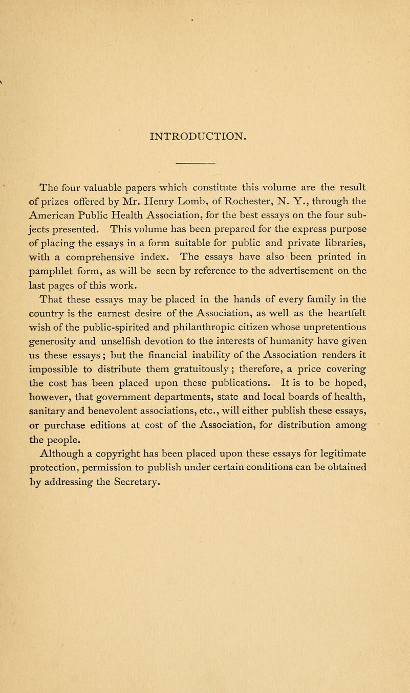 INTRODUCTION. The four valuable papers which constitute this volume are the result of prizes offered by Mr. Henry Lomb, of Rochester, N. Y., through the American Public Health Association, for the best essays on the four sub- jects presented. This volume has been prepared for the express purpose of placing the essays in a form suitable for public and private libraries, with a comprehensive index. The essays have also been printed in pamphlet form, as will be seen by reference to the advertisement on the last pages of this work. That these essays may be placed in the hands of every family in the country is the earnest desire of the Association, as well as the heartfelt wish of the public-spirited and philanthropic citizen whose unpretentious generosity and unselfish devotion to the interests of humanity have given us these essays ; but the financial inability of the Association renders it impossible to distribute them gratuitously; therefore, a price covering the cost has been placed upon these publications. It is to be hoped, however, that government departments, state and local boards of health, sanitary and benevolent associations, etc., will either publish these essays, or purchase editions at cost of the Association, for distribution among the people. Although a copyright has been placed upon these essays for legitimate protection, permission to publish under certain conditions can be obtained by addressing the Secretary.