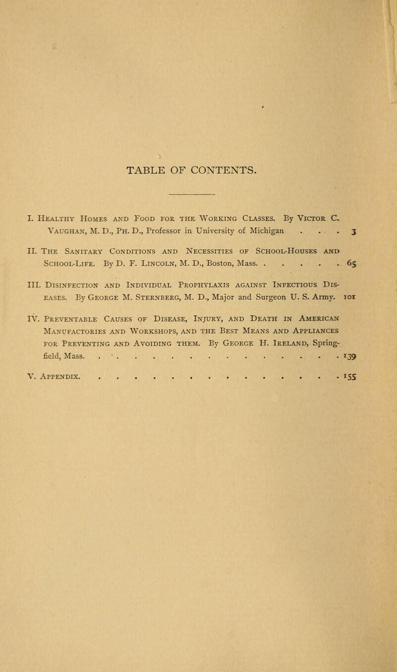 TABLE OF CONTENTS. I. Healthy Homes and Food for the Working Classes. By Victor C. Vaughan, M. D., Ph. D., Professor in University of Michigan . • • • 3 II. The Sanitary Conditions and Necessities of School-Houses and School-Life. By D. F. Lincoln, M. D., Boston, Mass 65 III. Disinfection and Individual Prophylaxis against Infectious Dis- E.A.SES. By George M. Sternberg, M. D., Major and Surgeon U. S. Army. lor IV. Preventable Causes of Disease, Injury, and Death in American Manufactories and Workshops, and the Best Means and Appliances for Preventing and Avoiding them. By George H. Ireland, Spring- field, Mass 139 V. Appendix 155
