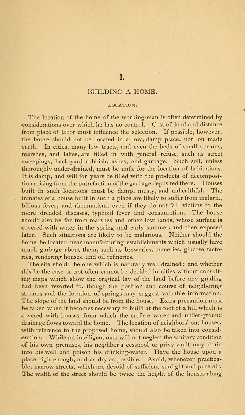 I. BUILDING A HOME. LOCATION. The location of the home of the working-man is often determined by considerations over which he has no control. Cost of land and distance from place of labor must influence the selection. If possible, however, the house should not be located in a low, damp place, nor on made earth. In cities, many low tracts, and even the beds of small streams, marshes, and lakes, are filled in with general refuse, such as street sweepings, back-yard rubbish, ashes, and garbage. Such soil, unless thoroughly under-drained, must be unfit for the location of habitations. It is damp, and will for years be filled with the products of decomposi- tion arising from the putrefaction of the garbage deposited there. Houses built in such locations must be damp, musty, and unhealthful. The inmates of a house built in such a place are likely to suffer from malaria, tilious fever, and rheumatism, even if they do not fall victims to the more dreaded diseases, typhoid fever and consumption. The house should also be far from marshes and other low lands, whose surface is covered with water in the spring and early summer, and then exposed later. Such situations are likely to be malarious. Neither should the home be located near manufacturing establishments which usually have much garbage about them, such as breweries, tanneries, glucose facto- ries, rendering houses, and oil refineries. The site should be one which is naturally well drained ; and whether this be the case or not often cannot be decided in cities without consult- ing maps which show the original lay of the land before any grading had been resorted to, though the position and course of neighboring streams and the location of springs may suggest valuable information. The slope of the land should be from the house. Extra precaution must be taken when it becomes necessary to build at the foot of a hill which is covered with houses from which the surface water and under-ground drainage flows towai'd the home. The location of neighbors' out-houses, •with reference to the proposed home, should also be taken into consid- eration. While an intelligent man will not neglect the sanitary condition of his own premises, his neighbor's cesspool or privy vault may drain into his well and poison his drinking-water. Have the house upon a place high enough, and as dry as possible. Avoid, whenever practica- ble, narrow streets, which are devoid of sufficient sunlight and pure air. The width of the street should be twice the height of the houses along