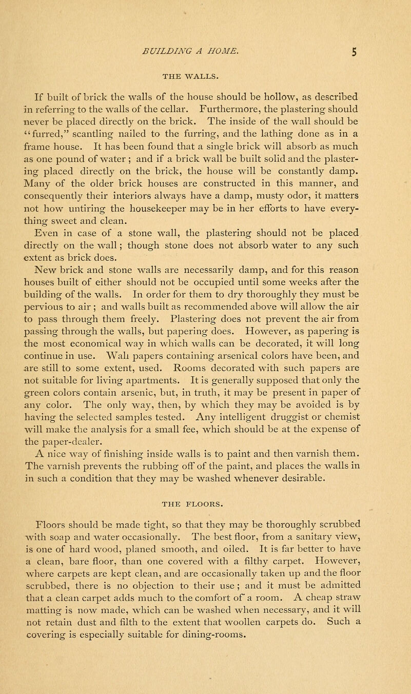 THE WALLS. If built of brick the walls of the house should be hollow, as described in referring to the walls of the cellar. Furthermore, the plastering should never be placed directly on the brick. The inside of the wall should be furred, scantling nailed to the furring, and the lathing done as in a frame house. It has been found that a single brick will absorb as inuch as one pound of water ; and if a brick wall be built solid and the plaster- ing placed directly on the brick, the house will be constantly damp. Many of the older brick houses are constructed in this manner, and consequently their interiors always have a damp, musty odor, it matters not how untiring the housekeeper may be in her efforts to have every- thing sweet and clean. Even in case of a stone wall, the plastering should not be placed directly on the wall; though stone does not absorb water to any such extent as brick does. New brick and stone walls are necessarily damp, and for this reason houses built of either should not be occupied until some weeks after the building of the walls. In order for them to dry thoroughly they must be perviovis to air ; and walls built as recommended above will allow the air to pass through them freely. Plastering does not prevent the air from passing through the walls, but papering does. However, as papering Is the most economical way in which walls can be decorated, It will long continue In use. Wall papers containing arsenical colors have been, and are still to some extent, used. Rooms decorated with such papers are not suitable for living apartments. It is generally supposed that only the green colors contain arsenic, but. In truth, it may be present In paper of any color. The only way, then, by which they may be avoided Is by having the selected samples tested. Any intelligent druggist or chemist will make the analysis for a small fee, which should be at the expense of the papei'-dealer. A nice way of finishing inside walls is to paint and then varnish them. The varnish prevents the rubbing off of the paint, and places the walls in in such a condition that they may be washed whenever desirable. THE FLOORS. Floors should be made tight, so that they may be thoroughly scrubbed with soap and water occasionally. The best floor, from a sanitary view, Is one of hard wood, planed smooth, and oiled. It is far better to have a clean, bare floor, than one covered with a filthy carpet. However, where carpets are kept clean, and are occasionally taken up and the floor scrubbed, there is no objection to their use ; and It must be admitted that a clean carpet adds much to the comfort of a room. A cheap straw matting is now made, which can be washed when necessary, and it will not retain dust and filth to the extent that woollen carpets do. Such a covering Is especially suitable for dining-rooms.