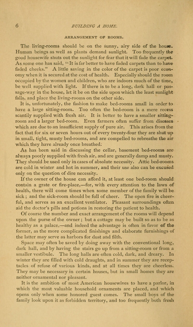 ARRANGEMENT OF ROOMS. The living-rooms should be on the sunny, airy side of the house. Human beings as well as plants demand sunlight. Too frequently the good housewife shuts out the sunlight for fear that it will fade the cai-pet. As some one has said, It is tar better to have faded carpets than to have faded cheeks. A little saving in the color of the carpet is poor econ- omy when it is secured at the cost of health. Especially should the room occupied by the women and children, who are indoors much of the time, be well supplied with light. If there is to be a long, dark hall or pas- sage-way in the house, let it be on the side upon which the least sunlight falls, and place the living-rooms on the other side. It is, unfortunately, the fashion to make bed-rooms small in order to have a large sitting-room. Too often the bed-room is a mere recess scantily supplied with fresh air. It is better to have a smaller sitting- room and a larger bed-room. Even farmers often suffer from diseases which are due to an insufficient supply of pure air. This arises from the fact that for six or seven hours out of every twenty-four they are shut up in small, tight, musty bed-rooms, and are compelled to rebreathe the air which they have already once breathed: As has been said in discussing the cellar, basement bed-rooms are always poorly supplied with fresh air, and are generally damp and musty. They should be used only in cases of absolute necessity. Attic bed-rooms are cold in winter and hot in summer, and their use also can be excused only on the question of dire necessity. If the owner of the house can afford it, at least one bed-room should contain a grate or fire-place,—for, with every attention to the laws of health, there will come times when some member of the family will be sick ; and the sick-room should be full of cheer. The open fire is cheer- ful, and serves as an excellent ventilator. Pleasant surroundings oftea aid the doctor's pills and potions in restoring the patient to health. Of course the number and exact arrangement of the rooms will depend upon the purse of the owner ; but a cottage may be built so as to be as healthy as a palace,—and indeed the advantage is often in favor of the former, as the more complicated finishings and elaborate furnishings of the latter may serv'e as harbors for dust and filth. Space may often be saved by doing away with the conventional long, dark hall, and by having the stairs go up from a sitting-room or from a smaller vestibule. The long halls are often cold, dark, and dreary. In winter they are filled with cold draughts, and in summer they are recep- tacles of refuse of various kinds, and at all times they are cheerless. They may be necessary in certain houses, but in small homes they are neither ornamental nor pleasant. It is the ambition of most American housewives to have a parlor, in which the most valuable household ornaments are placed, and which opens only when some honored guest comes. The small boys of the family look upon it as forbidden territory, and too frequently both fresh