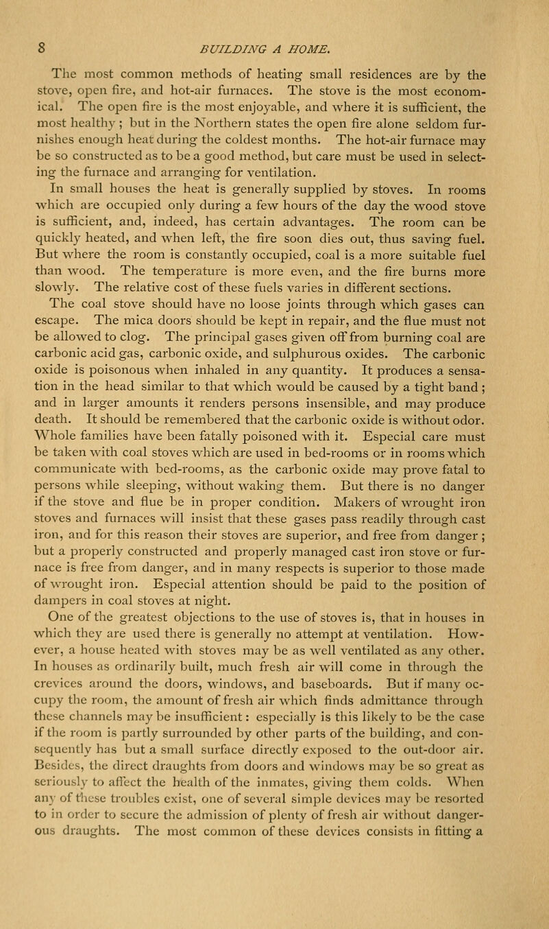 The most common methods of heating small residences are by the stove, open fire, and hot-air furnaces. The stove is the most econom- ical. The open fire is the most enjoyable, and v^here it is sufficient, the most healthy ; but in the Northern states the open fire alone seldom fur- nishes enough heat during the coldest inonths. The hot-air furnace may be so constructed as to be a good method, but care must be used in select- ing the furnace and arranging for ventilation. In small houses the heat is generally supplied by stoves. In rooms which are occupied only during a few hours of the day the wood stove is sufficient, and, indeed, has certain advantages. The room can be quickly heated, and when left, the fire soon dies out, thus saving fuel. But where the room is constantly occupied, coal is a more suitable fuel than wood. The temperature is more even, and the fire burns more slowly. The relative cost of these fuels varies in different sections. The coal stove should have no loose joints through which gases can escape. The mica doors should be kept in repair, and the flue must not be allowed to clog. The principal gases given off* from burning coal are carbonic acid gas, carbonic oxide, and sulphurous oxides. The carbonic oxide is poisonous when inhaled in any quantity. It produces a sensa- tion in the head similar to that which would be caused by a tight band ; and in larger amounts it renders persons insensible, and may produce death. It should be remembered that the carbonic oxide is without odor. Whole families have been fatally poisoned with it. Especial care must be taken with coal stoves which are used in bed-rooms or in rooms which communicate with bed-rooms, as the carbonic oxide may prove fatal to persons while sleeping, without waking them. But there is no danger if the stove and flue be in proper condition. Makers of wrought iron stoves and furnaces will insist that these gases pass readily through cast iron, and for this reason their stoves are superior, and free from danger; but a properly constructed and properly managed cast iron stove or fur- nace is free from danger, and in many respects is superior to those made of wrought iron. Especial attention should be paid to the position of dampers in coal stoves at night. One of the greatest objections to the use of stoves is, that in houses in which they are used there is generally no attempt at ventilation. How- ever, a house heated with stoves may be as well ventilated as any other. In houses as ordinarily built, much fresh air will come in through the crevices around the doors, windows, and baseboards. But if many oc- cupy the room, the amount of fresh air which finds admittance through these channels maybe insufficient: especially is this likely to be the case if the room is partly surrounded by other parts of the building, and con- sequently has but a small surface directly exposed to the out-door air. Besides, the direct draughts from doors and windows may be so great as seriously to affect the health of the inmates, giving them colds. When any of tlicse troubles exist, one of several simple devices may be resorted to in order to secure the admission of plenty of fresh air without danger- ous draughts. The most common of these devices consists in fitting a