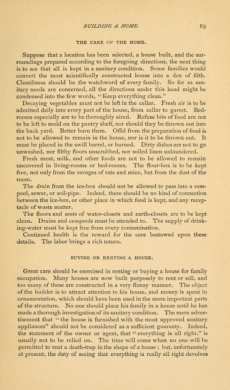 THE CARE OF THE HOME. Suppose that a location has been selected, a house built, and the sur- roundings prepared according to the foregoing directions, the next thing is to see that all is kept in a sanitary condition. Some families would convert the most scientifically constructed house into a den of filth. Cleanliness should be the watchword of every family. So far as san- itary needs are concerned, all the directions under this head might be condensed into the few words, Keep everything clean. Decaying vegetables must not be left in the cellar. Fresh air is to be admitted daily into every part of the house, from cellar to garret. Bed- rooms especially are to be thoroughly aired. Refuse bits of food are not to be left to mold on the pantry shelf, nor should they be thrown out into the back yard. Better burn thein. Offal from the preparation of food is not to be allowed to remain in the house, nor is it to be thrown out. It must be placed in the swill barrel, or burned. Dirty dishes are not to go unwashed, nor filthy floors unscrubbed, nor soiled linen unlaundered. Fresh meat, milk, and other foods are not to be allowed to remain uncovered in living-rooms or bed-rooms. The flour-box is to be kept free, not only from the ravages of rats and mice, but from the dust of the room. The drain from the ice-box should not be allowed to pass into a cess- pool, sewer, or soil-pipe. Indeed, there should be no kind of connection between the ice-box, or other place in which food is kept, and any recep- tacle of waste matter. The floors and seats of water-closets and earth-closets are to be kept clean. Drains and cesspools must be attended to. The supply of drink- ing-water must be kept free from every contamination. Continued health is the reward for the care bestowed upon these details. The labor brings a rich return. BUYING OR RENTING A HOUSE. Great care should be exercised in renting or buying a house for family occupation. Many houses are now built purposely to rent or sell, and too many of these are constructed in a very flimsy manner. The object of the builder is to attract attention to his house, and money is spent in ornamentation, which should have been used in the more important parts of the structure. No one should place his family in a house until he has made a thorough investigation of its sanitary condition. The mere adver- tisement that the house is furnished with the most approved sanitary appliances should not be considered as a sufficient guaranty. Indeed, the statement of the owner or agent, that everything is all right. is usually not to be relied on. The time will come when no one will be permitted to rent a death-trap in the shape of a house ; but, unfortunately at present, the duty of seeing that everything is really all right devolves