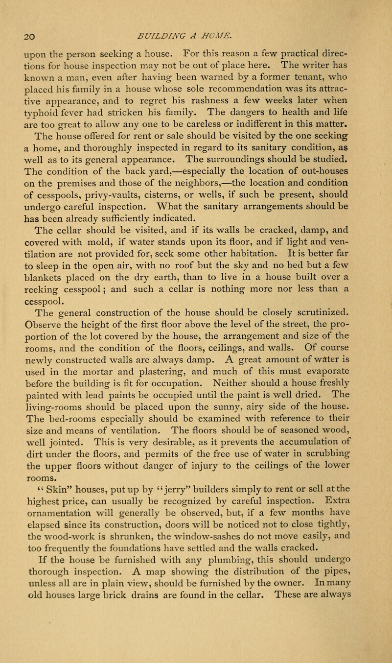 upon the person seeking a house. For this reason a few practical direc- tions for house inspection may not be out of place here. The writer has known a man, even after having been warned by a former tenant, who placed his family in a house whose sole recommendation was its attrac- tive appearance, and to regret his rashness a few weeks later when t}^phoid fever had stricken his family. The dangers to health and life are too great to allow any one to be careless or indifferent in this matter. The house offered for rent or sale should be visited by the one seeking a home, and thoroughly inspected in regard to its sanitary condition, as well as to its general appearance. The surroundings should be studied. The condition of the back yard,—especially the location of out-houses on the premises and those of the neighbors,—the location and condition of cesspools, privy-vaults, cisterns, or wells, if such be present, should undergo careful inspection. What the sanitary arrangements should be has been already sufficiently indicated. The cellar should be visited, and if its walls be cracked, damp, and covered with mold, if water stands upon its floor, and if light and ven- tilation are not provided for, seek some other habitation. It is better far to sleep in the open air, with no roof but the sky and no bed but a few blankets placed on the dry earth, than to live in a house built over a reeking cesspool; and such a cellar is nothing more nor less than a cesspool. The general construction of the house should be closely scrutinized. Observe the height of the first floor above the level of the street, the pro- portion of the lot covered by the house, the arrangement and size of the rooms, and the condition of the floors, ceilings, and walls. Of course newly constructed walls are always damp. A great amount of water is used in the mortar and plastering, and much of this must evaporate before the building is fit for occupation. Neither should a house freshly painted with lead paints be occupied until the paint is well dried. The living-rooms should be placed upon the sunny, airy side of the house. The bed-rooms especially should be examined with reference to their size and means of ventilation. The floors should be of seasoned wood, well jointed. This is very desirable, as it prevents the accumulation of dirt under the floors, and permits of the free use of water in scrubbing the upper floors without danger of injury to the ceilings of the lower rooms.  Skin houses, put up by jerry builders simply to rent or sell at the highest price, can usually be recognized by careful inspection. Extra ornamentation will generally be observed, but, if a few months have elapsed since its construction, doors will be noticed not to close tightly, the wood-work is shrunken, the window-sashes do not move easily, and too frequently the foundations have settled and the walls cracked. If the house be furnished with any plumbing, this should undergo thorough inspection. A map showing the distribution of the pipes, unless all are in plain view, should be furnished by the owner. In many old houses large brick drains are found in the cellar. These are always