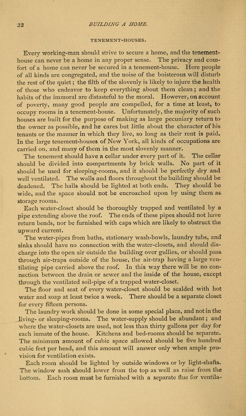 TENEMENT-HOUSES. Every working-man should strive to secure a home, and the tenement- house can never be a home in any proper sense. The privacy and com- fort of a home can never be secured in a tenement-house. Here people of all kinds are congregated, and the noise of the boisterous will disturb the rest of the quiet; the filth of the slovenly is likely to injure the health of those who endeavor to keep everything about them clean; and the habits of the immoral are distasteful to the moral. However, on account of poverty, many good people are compelled, for a time at least, to occupy rooms in a tenement-house. Unfortunately, the majority of such houses are built for the purpose of making as large pecuniary return to the owner as possible, and he cares but little about the character of his tenants or the manner in which they live, so long as their rent is paid. In the large tenement-houses of New York, all kinds of occupations are carried on, and many of them in the most slovenly manner. The tenement should have a cellar under every part of it. The cellar should be divided into compartments by brick walls. No part of it should be used for sleeping-rooms, and it should be perfectly dry and well ventilated. The walls and floors throughout the building should be deadened. The halls should be lighted at both ends. They should be wide, and the space should not be encroached upon by using them as storage rooms. Each water-closet should be thoroughly trapped and ventilated by a pipe extending above the roof. The ends of these pipes should not have return bends, nor be furnished with caps which are likely to obstruct the upward current. The water-pipes from baths, stationary wash-bowls, laundry tubs, and sinks should have no connection with the water-closets, and should dis- charge into the open air outside the building over gullies, or should pass through air-traps outside of the house, the air-trap having a large ven- tilating pipe carried above the roof. In this way there will be no con- nection between the drain or sewer and the inside of the house, except through the ventilated soil-pipe of a trapped water-closet. The floor and seat of every water-closet should be scalded with hot water and soap at least twice a week. There should be a separate closet for every fifteen persons. The laundry work should be done in some special place, and not in the Jiving- or sleeping-rooms. The water-supply should be abundant; and where the water-closets are used, not less than thirty gallons per day for each inmate of the house. Kitchens and bed-rooms should be separate. The minimum amount of cubic space allowed should be five hundred cubic feet per head, and this amount will answer only when ample pro- vision for ventilation exists. Each room should be lighted by outside windows or by light-shafts. The window sash should lower from the top as well as raise from the bottom. Each room must be furnished with a separate flue for ventila-
