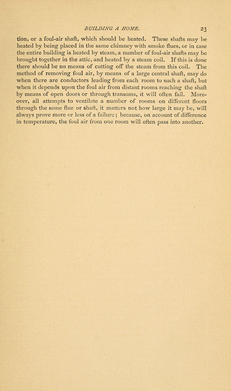 tlon, or a foul-air shaft, which should be heated. These shafts may be heated by being placed in the same chimney with smoke flues, or in case the entire building is heated by steam, a number of foul-air shafts may be brought together in the attic, and heated by a steam coil. If this is done there should be no means of cutting off the steam from this coil. The method of removing foul air, by means of a large central shaft, may do when there are conductors leading from each room to such a shaft, but when it depends upon the foul air from distant rooms reaching the shaft by means of open doors or through transoms, it will often fail. More- over, all attempts to ventilate a number of rooms on different floors through the same flue or shaft, it matters not how large it may be, will always prove more or less of a failure ; because, on account of difference in temperature, the foul air from one room will often pass into another.