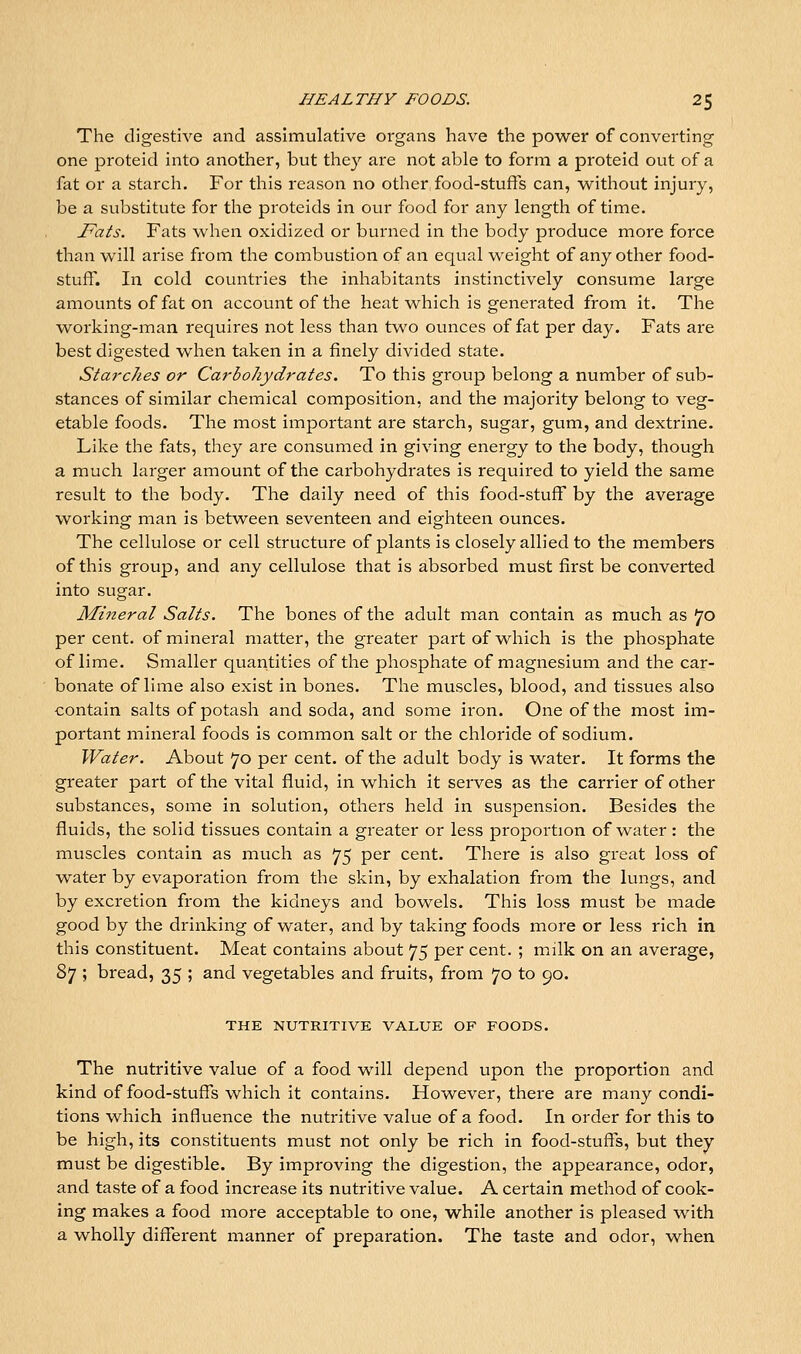 The digestive and assimulative organs have the power of converting one proteid into another, but thc}^ are not able to form a proteid out of a fat or a starch. For this reason no other food-stuffs can, without injury, be a substitute for the proteids in our food for any length of time. Fats. Fats when oxidized or burned in the body produce more force than will arise from the combustion of an equal weight of any other food- stuff. In cold countries the inhabitants instinctively consume large amounts of fat on account of the heat which is generated from it. The working-man requires not less than two ounces of fat per day. Fats are best digested when taken in a finely divided state. Starches or Carbohydrates. To this group belong a number of sub- stances of similar chemical composition, and the majority belong to veg- etable foods. The most important are starch, sugar, gum, and dextrine. Like the fats, they are consumed in giving energy to the body, though a much larger amount of the carbohydrates is required to yield the same result to the body. The daily need of this food-stuff by the average working man is between seventeen and eighteen ounces. The cellulose or cell structure of plants is closely allied to the members of this group, and any cellulose that is absorbed must first be converted into sugar. Mineral Salts. The bones of the adult man contain as much as 70 percent, of mineral matter, the greater part of which is the phosphate of lime. Smaller quantities of the phosphate of magnesium and the car- bonate of lime also exist in bones. The muscles, blood, and tissues also contain salts of potash and soda, and some ii^on. One of the most im- portant mineral foods is common salt or the chloride of sodium. Water. About 70 per cent, of the adult body is water. It forms the greater part of the vital fluid, in which it serves as the carrier of other substances, some in solution, others held in suspension. Besides the fluids, the solid tissues contain a greater or less proportion of water: the muscles contain as much as 75 per cent. There is also great loss of water by evaporation from the skin, by exhalation from the lungs, and by excretion from the kidneys and bowels. This loss must be made good by the drinking of water, and by taking foods more or less rich in this constituent. Meat contains about 75 per cent. ; milk on an average, 87 ; bread, 35 ; and vegetables and fruits, from 70 to 90. THE NUTRITIVE VALUE OF FOODS. The nutritive value of a food will depend upon the proportion and kind of food-stuffs which it contains. However, there are many condi- tions which influence the nutritive value of a food. In order for this to be high, its constituents must not only be rich in food-stuffs, but they must be digestible. By improving the digestion, the appearance, odor, and taste of a food increase its nutritive value. A certain method of cook- ing makes a food more acceptable to one, while another is pleased with a wholly different manner of preparation. The taste and odor, when