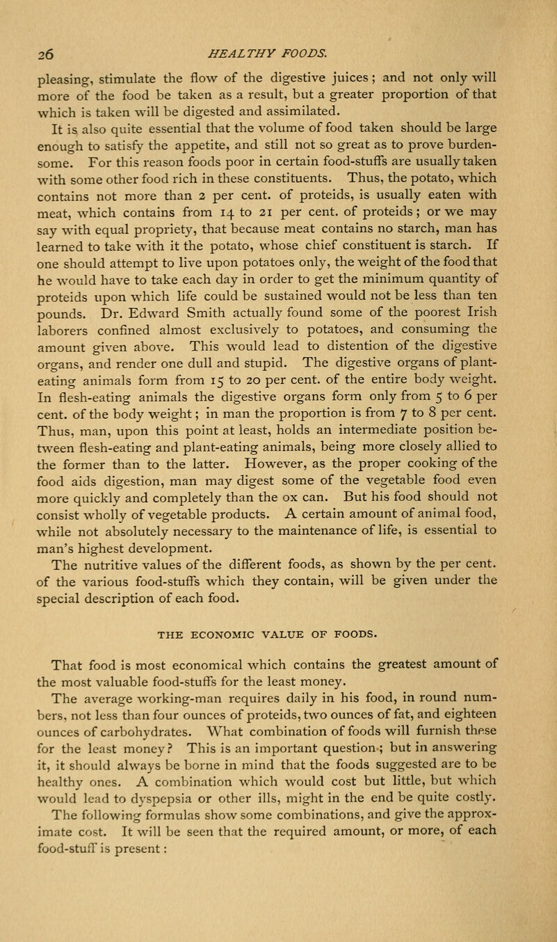 pleasing, stimulate the flow of the digestive juices ; and not only will more of the food be taken as a result, but a greater proportion of that which is taken will be digested and assimilated. It is also quite essential that the volume of food taken should be large enough to satisfy the appetite, and still not so great as to prove burden- some. For this reason foods poor in certain food-stuffs are usually taken with some other food rich in these constituents. Thus, the potato, which contains not more than 2 per cent, of proteids, is usually eaten with meat, which contains from 14 to 21 per cent, of proteids; or we may say with equal propriety, that because meat contains no starch, man has learned to take with it the potato, whose chief constituent is starch. If one should attempt to live upon potatoes only, the weight of the food that he would have to take each day in order to get the minimum quantity of proteids upon which life could be sustained would not be less than ten pounds. Dr. Edward Smith actually found some of the poorest Irish laborers confined almost exclusively to potatoes, and consuming the amount given above. This would lead to distention of the digestive organs, and render one dull and stupid. The digestive organs of plant- eating animals form from 15 to 20 per cent, of the entire body weight. In flesh-eating animals the digestive organs form only from 5 to 6 per cent, of the body weight; in man the proportion is from 7 to 8 per cent. Thus, man, upon this point at least, holds an intermediate position be- tween flesh-eating and plant-eating animals, being more closely allied to the former than to the latter. However, as the proper cooking of the food aids digestion, man may digest some of the vegetable food even more quickly and completely than the ox can. But his food should not consist wholly of vegetable products. A certain amount of animal food, while not absolutely necessary to the maintenance of life, is essential to man's highest development. The nutritive values of the different foods, as shown by the per cent, of the various food-stuffs which they contain, will be given under the special description of each food. THE ECONOMIC VALUE OF FOODS. That food is most economical which contains the greatest amount of the most valuable food-stuffs for the least money. The average working-man requires daily in his food, in round num- bers, not less than four ounces of proteids, two ounces of fat, and eighteen ounces of carbohydrates. What combination of foods will furnish these for the least money.? This is an important question ; but in answering it, it should always be borne in mind that the foods suggested are to be healthy ones. A combination which would cost but little, but which would lead to dyspepsia or other ills, might in the end be quite costly. The following formulas show some combinations, and give the approx- imate cost. It will be seen that the required amount, or more, of each food-stuff is present: