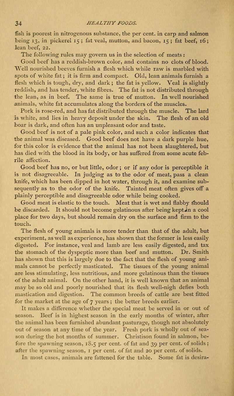 fish is poorest in nitrogenous substance, the per cent, in carp and salmon being 13, in pickerel 15 ; fat veal, mutton, and bacon, 15 ; fat beef, 16; lean beef, 22. The following rules may govern us in the selection of meats: Good beef has a reddish-brown color, and contains no clots of blood. Well nourished beeves furnish a flesh which while raw is marbled with spots of white fat; it is firm and compact. Old, lean animals furnish a flesh which is tough, dry, and dark ; the fat is yellow. Veal is slightly reddish, and has tender, white fibi'es. The fat is not distributed through the lean, as in beef. The same is true of mutton. In well nourished animals, white fat accumulates along the borders of the muscles. Pork is rose-red, and has fat distributed through the muscle. The lard as white, and lies in heavy deposit under the skin. The flesh of an old boar is dark, and often has an unpleasant odor and taste. Good beef is not of a pale pink color, and such a color indicates that the animal was diseased. Good beef does not have a dark purple hue, for this color is evidence that the animal has not been slaughtered, but has died with the blood in its body, or has suffered from some acute feb- rile affection. Good beef has no, or but little, odor ; or if any odor is perceptible it is not disagreeable. In judging as to the odor of meat, pass a clean knife, which has been dipped in hot water, through it, and examine sub- sequently as to the odor of the knife. Tainted meat often gives off a plainly perceptible and disagreeable odor while being cooked. Good meat is elastic to the touch. Meat that is wet and flabby i^ould be discarded. It should not become gelatinous after being kept in a cool place for two days, but should remain dry on the surface and firm to the touch. The flesh of young animals is more tender than that of tlie adult, but experiment, as well as experience, has shown that the former is less easily digested. For instance, veal and lamb are less easily digested, and tax the stomach of the dyspeptic more than beef and mutton. Dr. Smith has shown that this is largely due to the fact that the flesh of young ani- mals cannot be perfectly masticated. The tissues of the young animal are less stimulating, less nutritious, and more gelatinous than the tissues of the adult animal. On the other hand, it is well known that an animal may be so old and poorly nourished that its flesh well-nigh defies both mastication and digestion. The common breeds of cattle are best fitted for the market at the age of 7 years ; the better breeds earlier. It makes a difference whether the special meat be served in or out of season. Beef is in highest season in the early months of winter, after the animal has been furnished abundant pasturage, though not absolutely out of season at any time of the year. Fresh pork is wholly out of sea- son during the hot months of summer. Christison found in salmon, be- fore the spawning season, 18.5 per cent, of fat and 39 per cent, of solids ; after the spawning season, i j^er cent, of fat and 20 per cent, of solids. In most cases, animals are fattened for the table. Some fat is desira-