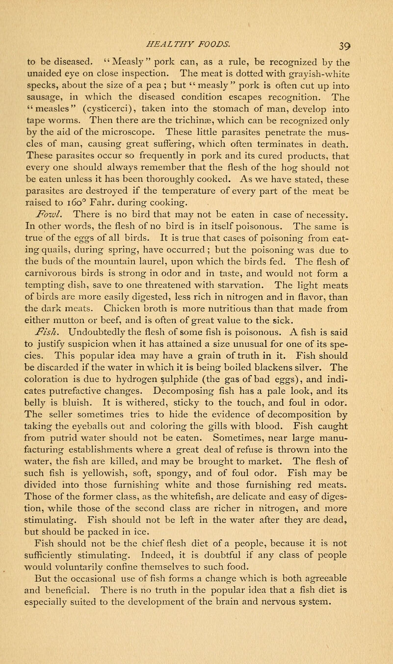 to be diseased. Measly pork can, as a rule, be recognized by the unaided eye on close inspection. The meat is dotted with grayish-white specks, about the size of a pea ; but  measly pork is often cut up into sausage, in which the diseased condition escapes recognition. The measles (cysticerci), taken into the stomach of man, develop into tape worms. Then there are the trichinae, which can be recognized only by the aid of the microscope. These little parasites penetrate the mus- cles of man, causing great suffering, which often terminates in death. These parasites occur so frequently in pork and its cured products, that every one should always remember that the flesh of the hog should not be eaten unless it has been thoroughly cooked. As we have stated, these parasites are destroyed if the temperature of every part of the meat be raised to 160° Fahr. during cooking. JPoxvl. There is no bird that may not be eaten in case of necessity. In other words, the flesh of no bird is in itself poisonous. The same is true of the eggs of all birds. It is true that cases of poisoning from eat- ing quails, during spring, have occurred ; but the poisoning was due to the buds of the mountain laurel, upon which the birds fed. The flesh of carnivorous birds is strong in odor and in taste, and would not form a tempting dish, save to one threatened with starvation. The light meats of birds are more easily digested, less rich in nitrogen and in flavor, than the dark meats. Chicken broth is more nutritious than that made from either mutton or beef, and is often of great value to the sick. Pish. Undoubtedly the flesh of some fish is poisonous. A fish is said to justify suspicion when it has attained a size unusual for one of its spe- cies. This popular idea may have a grain of truth in it. Fish should be discarded if the water in which it is being boiled blackens silver. The coloration is due to hydrogen sulphide (the gas of bad eggs), and indi- cates putrefactive changes. Decomposing fish has a pale look, and its belly is bluish. It is withered, sticky to the touch, and foul in odor. The seller sometimes tries to hide the evidence of decomposition by taking the eyeballs out and coloring the gills with blood. Fish caught from putrid water should not be eaten. Sometimes, near large manu- facturing establishments where a great deal of refuse is thrown into the water, the fish are killed, and may be brought to market. The flesh of such fish is yellowish, soft, spongy, and of foul odor. Fish may be divided into those furnishing white and those furnishing red meats. Those of the former class, as the whitefish, are delicate and easy of diges- tion, while those of the second class are richer in nitrogen, and more stimulating. Fish should not be left in the water after they are dead, but should be packed in ice. Fish should not be the chief flesh diet of a people, because it is not sufficiently stimulating. Indeed, it is doubtful if any class of people would voluntarily confine themselves to such food. But the occasional use of fish forms a change which is both agreeable and beneficial. There is no truth in the popular idea that a fish diet is especially suited to the development of the brain and nervous system.