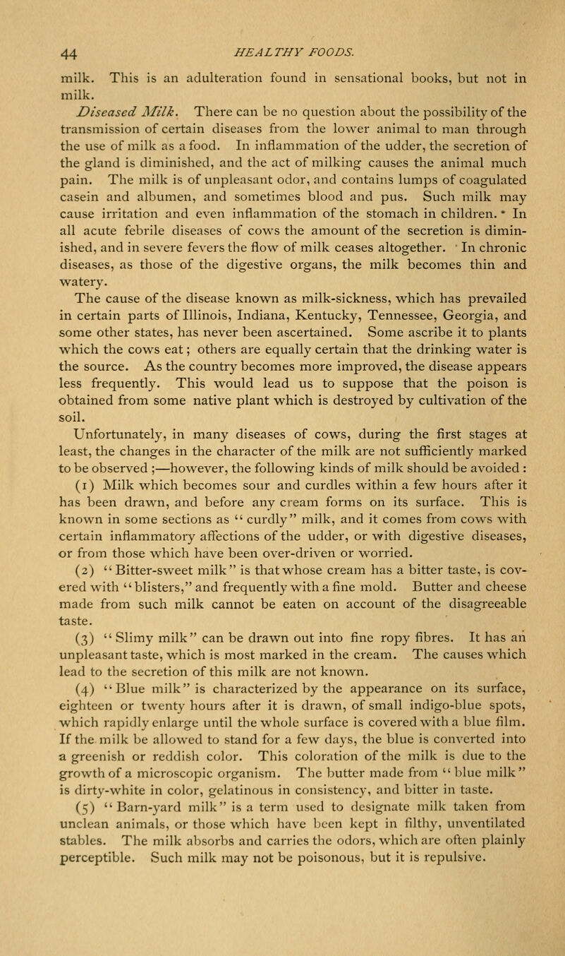 milk. This is an adulteration found in sensational books, but not in milk. Diseased Milk. There can be no question about the possibility of the transmission of certain diseases from the lower animal to man through the use of milk as a food. In inflammation of the udder, the secretion of the gland is diminished, and the act of milking causes the animal much pain. The milk is of unpleasant odor, and contains lumps of coagulated casein and albumen, and sometimes blood and jdus. Such milk may cause irritation and even inflammation of the stomach in children. * In all acute febrile diseases of cows the amount of the secretion is dimin- ished, and in severe fevers the flow^ of milk ceases altogether. In chronic diseases, as those of the digestive organs, the milk becomes thin and watery. The cause of the disease known as milk-sickness, which has prevailed in certain parts of Illinois, Indiana, Kentucky, Tennessee, Geoi^gia, and some other states, has never been ascertained. Some ascribe it to plants which the cows eat; others are equally certain that the drinking water is the source. As the country becomes more improved, the disease appears less frequently. This would lead us to suppose that the poison is obtained from some native plant which is destroyed by cultivation of the soil. Unfortunately, in many diseases of cows, during the first stages at least, the changes in the character of the milk are not sufficiently marked to be observed ;—however, the following kinds of milk should be avoided : (i) Milk which becomes sour and curdles within a few hours after it has been drawn, and before any cream forms on its surface. This is known in some sections as  curdly milk, and it comes from cows with certain inflammatory affections of the udder, or with digestive diseases, or from those w^hich have been over-driven or worried. (2) Bitter-sweet milk is that whose cream has a bitter taste, is cov- ered w^ith blisters, and frequently with a fine mold. Butter and cheese made from such milk cannot be eaten on account of the disagreeable taste. (3)  Slimy milk can be drawn out into fine ropy fibres. It has ah unpleasant taste, which is most marked in the cream. The causes which lead to the secretion of this milk are not known. (4) Blue milk is characterized by the appearance on its surface, eighteen or twenty hours after it is drawn, of small indigo-blue spots, w^hich rapidly enlarge until the whole surface is covered with a blue film. If the milk be allowed to stand for a few days, the blue is converted into a greenish or reddish color. This coloration of the milk is due to the growth of a microscopic organism. The butter made from  blue milk is dirty-white in color, gelatinous in consistency, and bitter in taste. (5) Barn-yard milk is a term used to designate milk taken from unclean animals, or those which have ])een kept in filthy, unventilated stables. The milk absorbs and carries the odors, which are often plainly perceptible. Such milk may not be poisonous, but it is repulsive.