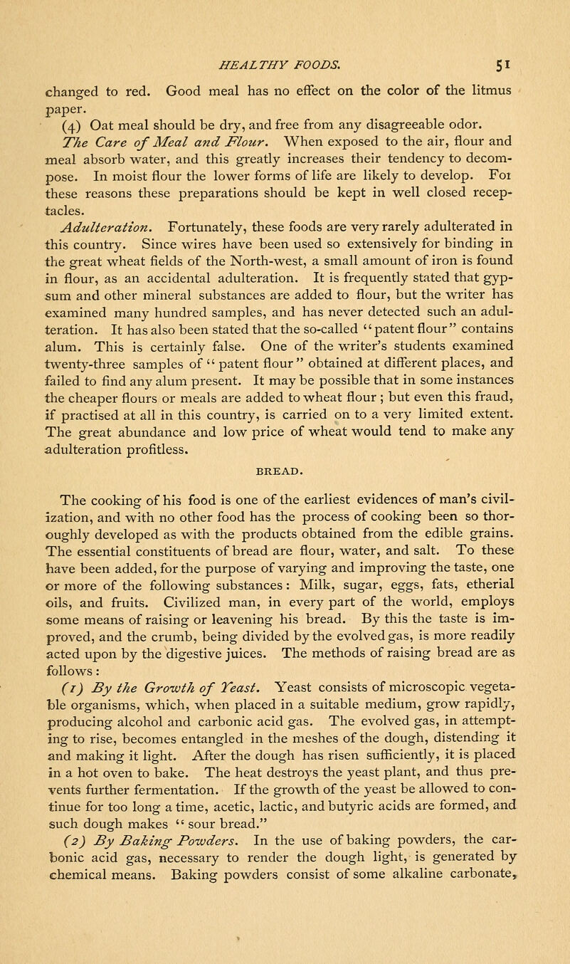 changed to red. Good meal has no effect on the color of the litmus paper. (4) Oat meal should be dry, and free from any disagreeable odor. The Care of Meal and Flour. When exposed to the air, flour and meal absorb water, and this greatly increases their tendency to decom- pose. In moist flour the lower forms of life are likely to develop. Foi these reasons these preparations should be kept in well closed recep- tacles. Adulteratio?i. Fortunately, these foods are very rarely adulterated in this country. Since wires have been used so extensively for binding in the great wheat fields of the North-west, a small amount of iron is found in flour, as an accidental adulteration. It is frequently stated that gyp- sum and other mineral substances are added to flour, but the writer has examined many hundred samples, and has never detected such an adul- teration. It has also been stated that the so-called patent flour contains alum. This is certainly false. One of the writer's students examined twenty-three samples of  patent flour obtained at different places, and failed to find any alum present. It may be possible that in some instances the cheaper flours or meals are added to wheat flour ; but even this fraud, if practised at all in this country, is carried on to a very limited extent. The great abundance and low price of wheat would tend to make any adulteration profitless. BREAD. The cooking of his food is one of the earliest evidences of man's civil- ization, and with no other food has the process of cooking been so thor- oughly developed as with the products obtained from the edible grains. The essential constituents of bread are flour, water, and salt. To these have been added, for the purpose of varying and improving the taste, one or more of the following substances: Milk, sugar, eggs, fats, etherial oils, and fruits. Civilized man, in every part of the world, employs some means of raising or leavening his bread. By this the taste is im- proved, and the crumb, being divided by the evolved gas, is more readily acted upon by the digestive juices. The methods of raising bread are as follows: (i) By the Growth of Teast. Yeast consists of microscopic vegeta- ble organisms, which, when placed in a suitable medium, grow rapidly, producing alcohol and carbonic acid gas. The evolved gas, in attempt- ing to rise, becomes entangled in the meshes of the dough, distending it and making it light. After the dough has risen sufficiently, it is placed in a hot oven to bake. The heat destroys the yeast plant, and thus pre- vents further fermentation. If the growth of the yeast be allowed to con- tinue for too long a time, acetic, lactic, and butyric acids are formed, and such dough makes  sour bread. (2) By Baking Powders. In the use of baking powders, the car- bonic acid gas, necessary to render the dough light, is generated by chemical means. Baking powders consist of some alkaline carbonate.