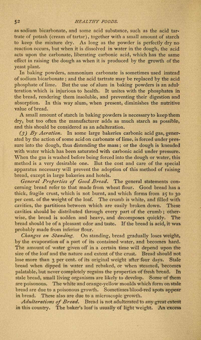 as sodium bicarbonate, and some acid substance, such as the acid tar- trate of potash (cream of tartar), together with a small amount of starch to keep the mixture dry. As long as the powder is perfectly dry no reaction occurs, but when it is dissolved in water in the dough, the acid acts upon the carbonate, liberating carbonic acid, which has the same effect in raising the dough as when it is produced by the growth of the yeast plant. In baking powders, ammonium carbonate is sometimes used instead of sodium bicarbonate ; and the acid tartrate may be replaced by the acid phosphate of lime. But the use of alum in baking powders is an adul' teration which is injurious to health. It unites with the phosphates in the bread, rendering them insoluble, and preventing their digestion and absorption. In this way alum, when present, diminishes the nutritive value of bread. A small amount of starch in baking powders is necessary to keep them dry, but too often the manufacturer adds as much starch as possible, and this should be considered as an adulteration. (3) By Aeration. In some large bakeries carbonic acid gas, gener- ated by the action of some acid on carbonate of lime, is forced under pres- sure into the dough, thus distending the mass ; or the dough is kneaded with water which has been saturated with carbonic acid under pressure. When the gas is washed before being forced into the dough or water, this method is a very desirable one. But the cost and care of the special apparatus necessary will prevent the adoption of this method of raising bread, except in large bakeries and hotels. General Properties of Good Bread. The general statements con- cerning bread refer to that made from wheat flour. Good bread has a thick, fragile crust, which is not burnt, and which forms from 25 to 30 per cent, of the weight of the loaf. The crumb is white, and filled with cavities, the partitions between which are easily broken down. These cavities should be distributed through every part of the crumb ; other- wise, the bread is sodden and heavy, and decomposes quickly. The bread should be of a pleasant odor and taste. If the bread is acid, it was probably made from inferior flour. Changes on Standing. On standing, bread gradually loses weight, by the evaporation of a part of its contained water, and becomes hard. The amount of water given off in a certain time will depend upon the size of the loaf and the nature and extent of the crust. Bread should not lose more than 3 per cent, of its original weight after four days. Stale bread when dipped in water and rebaked, or when steamed, becomes palatable, but never completely regains the properties of fresh bread. In stale bread, small living organisms are likely to develop. Some of them are poisonous. The white and orange-yellow moulds which form on stale bread are due to a poisonous growth. Sometimes blood-red spots appear in bread. These also are due to a microscopic growth. Adulterations of Bread. Bread is not adulterated to any great extent in this country. The baker's loaf is usually of light weight. An excess