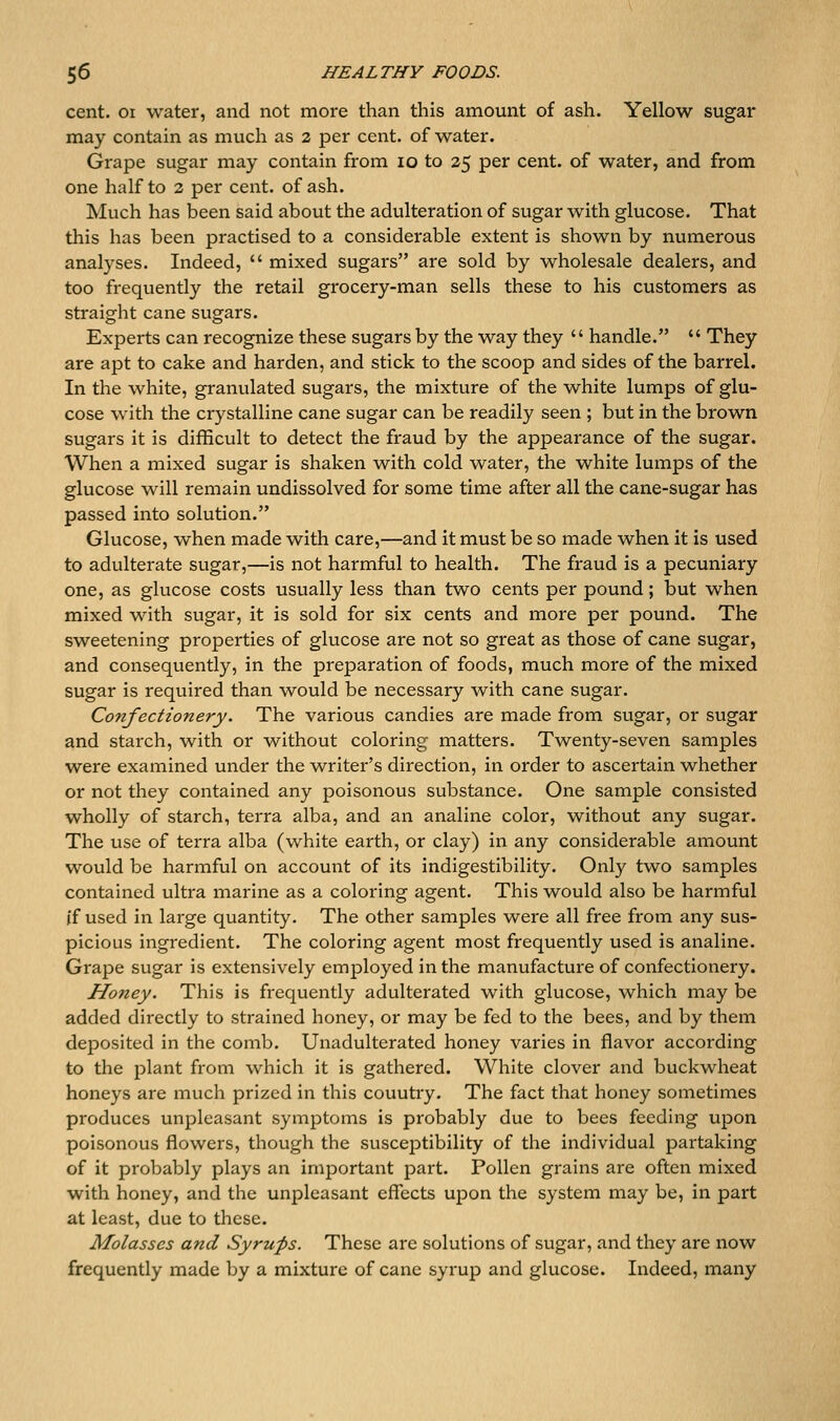 cent. 01 water, and not more than this amount of ash. Yellow sugar may contain as much as 2 per cent, of water. Grape sugar may contain from lo to 25 per cent, of water, and from one half to 2 per cent, of ash. Much has been said about the adulteration of sugar with glucose. That this has been practised to a considerable extent is shown by numerous analyses. Indeed,  mixed sugars are sold by wholesale dealers, and too frequently the retail grocery-man sells these to his customers as straight cane sugars. Experts can recognize these sugars by the way they  handle.  They are apt to cake and harden, and stick to the scoop and sides of the barrel. In the white, granulated sugars, the mixture of the white lumps of glu- cose with the crystalline cane sugar can be readily seen ; but in the brown sugars it is difficult to detect the fraud by the appearance of the sugar. When a mixed sugar is shaken with cold water, the white lumps of the glucose will remain undissolved for some time after all the cane-sugar has passed into solution. Glucose, when made with care,—and it must be so made when it is used to adulterate sugar,—is not harmful to health. The fraud is a pecuniary one, as glucose costs usually less than two cents per pound; but when mixed with sugar, it is sold for six cents and more per pound. The sweetening properties of glucose are not so great as those of cane sugar, and consequently, in the preparation of foods, much more of the mixed sugar is required than would be necessary with cane sugar. Confectionery. The various candies are made from sugar, or sugar and starch, with or without coloring matters. Twenty-seven samples were examined under the writer's direction, in order to ascertain whether or not they contained any poisonous substance. One sample consisted wholly of starch, terra alba, and an analine color, without any sugar. The use of terra alba (white earth, or clay) in any considerable amount would be harmful on account of its indigestibility. Only two samples contained ultra marine as a coloring agent. This would also be harmful if used in large quantity. The other samples were all free from any sus- picious ingredient. The coloring agent most frequently used is analine. Grape sugar is extensively employed in the manufacture of confectionery. Honey. This is frequently adulterated with glucose, which may be added directly to strained honey, or may be fed to the bees, and by them deposited in the comb. Unadulterated honey varies in flavor according to the jDlant from which it is gathered. White clover and buckwheat honeys are much prized in this country. The fact that honey sometimes produces unpleasant symptoms is probably due to bees feeding upon poisonous flowers, though the susceptibility of the individual partaking of it probably plays an important part. Pollen grains are often mixed with honey, and the unpleasant effects upon the system may be, in part at least, due to these. Molasses and Syrups. These are solutions of sugar, and they are now frequently made by a mixture of cane syrup and glucose. Indeed, many