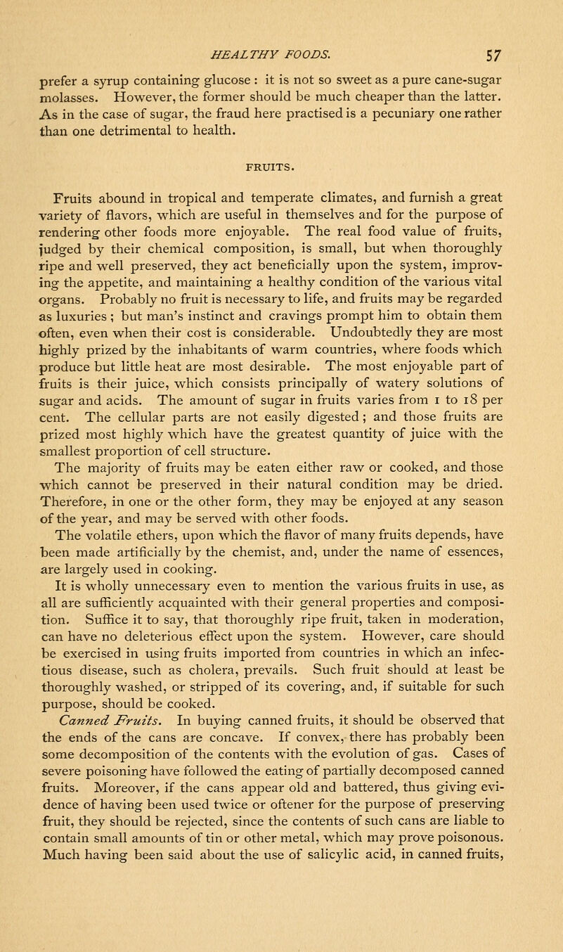 prefer a syrup containing glucose : it is not so sweet as a pure cane-sugar molasses. However, the former should be much cheaper than the latter. As in the case of sugar, the fraud here practised is a pecuniary one rather than one detrimental to health. FRUITS. Fruits abound in tropical and temperate climates, and furnish a great variety of flavors, which are useful in themselves and for the purpose of rendering other foods more enjoyable. The real food value of fruits, fudged by their chemical composition, is small, but when thoroughly ripe and well preserved, they act beneficially upon the system, improv- ing the appetite, and maintaining a healthy condition of the various vital organs. Probably no fruit is necessary to life, and fruits may be regarded as luxuries ; but man's instinct and cravings prompt him to obtain them often, even when their cost is considerable. Undoubtedly they are most highly prized by the inhabitants of warm countries, where foods which produce but little heat are most desirable. The most enjoyable part of fruits is their juice, which consists principally of watery solutions of sugar and acids. The amount of sugar in fruits varies from i to i8 per cent. The cellular parts are not easily digested; and those fruits are prized most highly which have the greatest quantity of juice with the smallest proportion of cell structure. The majority of fruits may be eaten either raw or cooked, and those which cannot be preserved in their natural condition may be dried. Therefore, in one or the other form, they may be enjoyed at any season of the year, and may be served with other foods. The volatile ethers, upon which the flavor of many fruits depends, have been made artificially by the chemist, and, under the name of essences, are largely used in cooking. It is wholly unnecessary even to mention the various fruits in use, as all are sufficiently acquainted with their general properties and composi- tion. Suffice it to say, that thoroughly ripe fruit, taken in moderation, can have no deleterious effect upon the system. However, care should be exercised in using fruits imported from countries in which an infec- tious disease, such as cholera, prevails. Such fruit should at least be thoroughly washed, or stripped of its covering, and, if suitable for such purpose, should be cooked. Canned Fruits. In buying canned fruits, it should be observed that the ends of the cans are concave. If convex, there has probably been some decomposition of the contents with the evolution of gas. Cases of severe poisoning have followed the eating of partially decomposed canned fruits. Moreover, if the cans appear old and battered, thus giving evi- dence of having been used twice or oftener for the purpose of preserving fruit, they should be rejected, since the contents of such cans are liable to contain small amounts of tin or other metal, which may prove poisonous. Much having been said about the use of salicylic acid, in canned fruits,