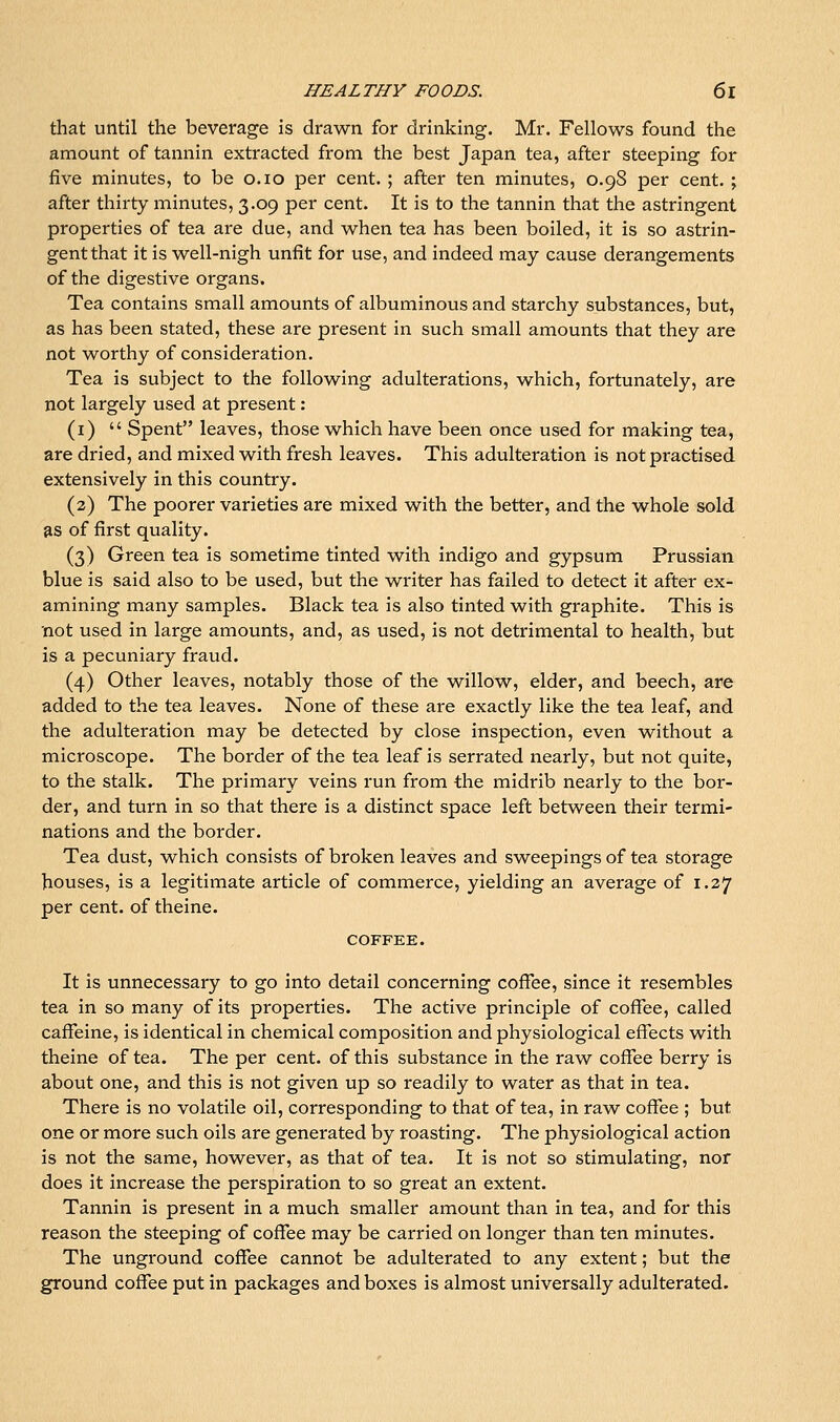 that until the beverage is drawn for drinking. Mr. Fellows found the amount of tannin extracted from the best Japan tea, after steeping for five minutes, to be o.io per cent. ; after ten minutes, 0.98 per cent. ; after thirty minutes, 3.09 per cent. It is to the tannin that the astringent properties of tea are due, and when tea has been boiled, it is so astrin- gent that it is well-nigh unfit for use, and indeed may cause derangements of the digestive organs. Tea contains small amounts of albuminous and starchy substances, but, as has been stated, these are present in such small amounts that they are not worthy of consideration. Tea is subject to the following adulterations, which, fortunately, are not largely used at present: (i)  Spent leaves, those which have been once used for making tea, are dried, and mixed with fresh leaves. This adulteration is not practised extensively in this country. (2) The poorer varieties are mixed with the better, and the whole sold as of first quality. (3) Green tea is sometime tinted with indigo and gypsum Prussian blue is said also to be used, but the writer has failed to detect it after ex- amining many samples. Black tea is also tinted with graphite. This is not used in large amounts, and, as used, is not detrimental to health, but is a pecuniary fraud. (4) Other leaves, notably those of the willow, elder, and beech, are added to the tea leaves. None of these are exactly like the tea leaf, and the adulteration may be detected by close inspection, even without a microscope. The border of the tea leaf is serrated nearly, but not quite, to the stalk. The primary veins run from the midrib nearly to the bor- der, and turn in so that there is a distinct space left between their termi- nations and the border. Tea dust, which consists of broken leaves and sweepings of tea storage houses, is a legitimate article of commerce, yielding an average of 1.27 per cent, of theine. COFFEE. It is unnecessary to go into detail concerning coffee, since it resembles tea in so many of its properties. The active principle of coffee, called caffeine, is identical in chemical composition and physiological effects with theine of tea. The per cent, of this substance in the raw coffee berry is about one, and this is not given up so readily to water as that in tea. There is no volatile oil, corresponding to that of tea, in raw coffee ; but one or more such oils are generated by roasting. The physiological action is not the same, however, as that of tea. It is not so stimulating, nor does it increase the perspiration to so great an extent. Tannin is present in a much smaller amount than in tea, and for this reason the steeping of coffee may be carried on longer than ten minutes. The ungi-ound coffee cannot be adulterated to any extent; but the ground coffee put in packages and boxes is almost universally adulterated.