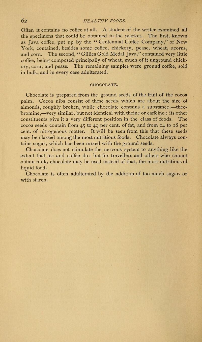 Often It contains no coffee at all. A student of the writer examined all the specimens that could be obtained in the market. The first, known as Java coffee, put up by the  Centennial Coffee Company, of New York, contained, besides some coffee, chickory, pease, wheat, acorns, and corn. The second, Gillies Gold Medal Java, contained very little coffee, being composed principally of wheat, much of it unground chick- ory, corn, and pease. The remaining samples were ground coffee, sold in bulk, and in every case adulterated. CHOCOLATE. Chocolate is prepared from the ground seeds of the fruit of the cocoa palm. Cocoa nibs consist of these seeds, which are about the size oi almonds, roughly broken, while chocolate contains a substance,—theo- bromine,—very similar, but not identical with theine or caffeine ; its other constituents give it a very different position in the class of foods. The cocoa seeds contain from 45 to 49 per cent, of fat, and from 14 to 18 per cent, of nitrogenous matter. It will be seen from this that these seeds may be classed among the most nutritious foods. Chocolate always con- tains sugar, which has been mixed with the ground seeds. Chocolate does not stimulate the nervous system to anything like the extent that tea and coffee do ; but for travellers and others who cannot obtain milk, chocolate may be used instead of that, the most nutritious of liquid food. Chocolate is often adulterated by the addition of too much sugar, or with starch.