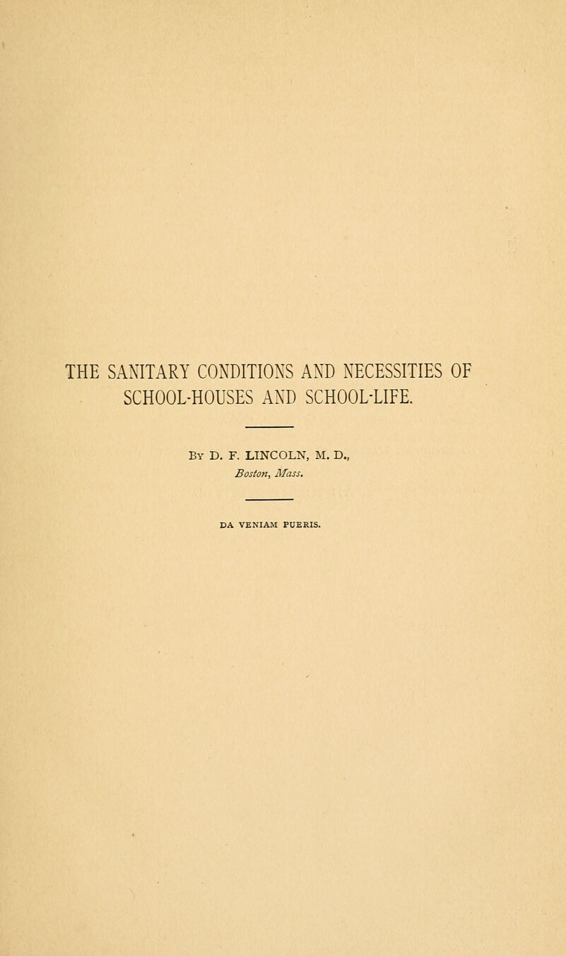 THE SANITARY CONDITIONS AND NECESSITIES OF SCHOOL-HOUSES AND SCHOOL-LIFE. By D. F. LINCOLN, M. D., Boston, Mass, DA VENIAM PUERIS.