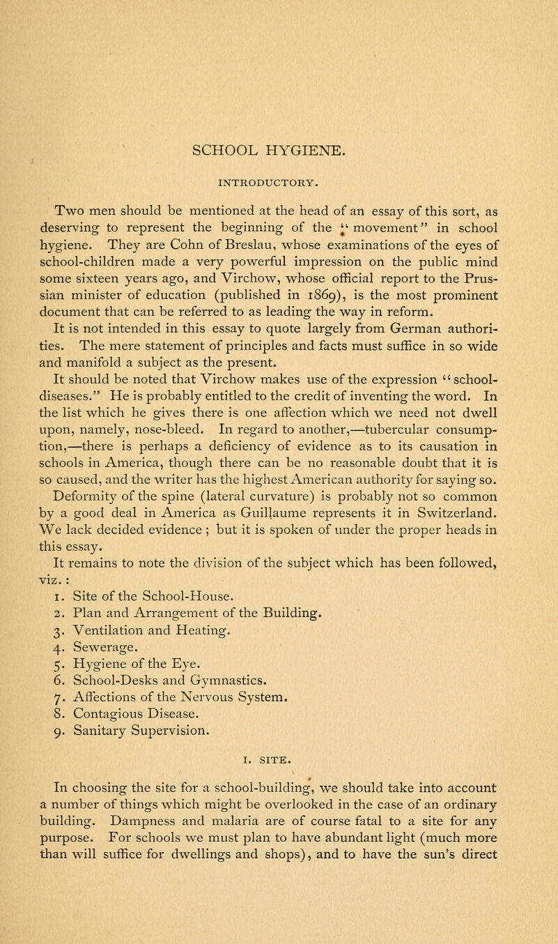INTRODUCTORY. Two men should be mentioned at the head of an essay of this sort, as deserving to represent the beginning of the ^' movement in school hygiene. They are Cohn of Breslau, w^hose examinations of the eyes of school-children made a very powerful impression on the public mind some sixteen years ago, and Virchow, whose official report to the Prus- sian minister of education (published in 1869), is the most prominent document that can be referred to as leading the way in reform. It is not intended in this essay to quote largely from German authori- ties. The mere statement of principles and facts must suffice in so wide and manifold a subject as the present. It should be noted that Virchow makes use of the expression school- diseases. He is probably entitled to the credit of inventing the word. In the list which he gives there is one affection which we need not dwell upon, namely, nose-bleed. In regard to another,—tubercular consump- tion,—there is perhaps a deficiency of evidence as to its causation in schools in America, though there can be no reasonable doubt that it is so caused, and the writer has the highest American authority for saying so. Deformity of the spine (lateral curvature) is probably not so common by a good deal in America as Guillaume represents it in Switzerland. We lack decided evidence ; but it is spoken of under the proper heads in this essay. It remains to note the division of the subject which has been followed, viz. : 1. Site of the School-House. 2. Plan and Arrangement of the Building. 3. Ventilation and Heating, 4. Sewerage. 5. Hygiene of the Eye. 6. School-Desks and Gymnastics. 7. Affections of the Nervous System. 8. Contagious Disease. 9. Sanitary Supervision. I. SITE. In choosing the site for a school-building, we should take into account a number of things which might be overlooked in the case of an ordinary building. Dampness and malaria are of course fatal to a site for any purpose. For schools we must plan to have abundant light (much more than will suffice for dwellings and shops), and to have the sun's direct