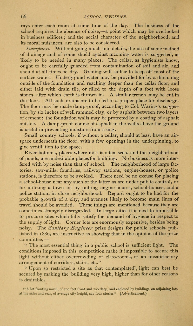 rays enter each room at some time of the day. The business of the school requires the absence of noise,—a point which may be overlooked in business edifices ; and the social character of the neighborhood, and its moral nviisances, are also to be considered. Da??zp7iess. Without going much into details, the use of some method of drainage and of some shield against incoming water is suggested, as likely to be needed in many places. The cellar, as hygienists know, ought to be carefully guarded fom contamination of soil and air, an,d should at all times be dry. Grading will suffice to keep off most of the surface water. Underground water may be provided for by a ditch, dug outside of the foundation and reaching deeper than the cellar floor, and either laid with drain tile, or filled to the depth of a foot with loose stones, after which earth is thrown in. A similar trench may be cut in the floor. All such drains are to be led to a proper place for discharge. The floor may be made damp-proof, according to Col. Waring's sugges- tion, by six inches of well rammed clay, or by asphalt between two layers of cement; the foundation walls may be protected by a coating of asphalt outside. A damp-proof course of asphalt in the walls above the ground is useful in preventing moisture from rising. Small country schools, if without a cellar, should at least have an air- space underneath the floor, with a few openings in the underpinning, to give ventilation to the space. River bottoms, places where mist is often seen, and the neighborhood of ponds, are undesirable places for building. No business is more inter- fered with by noise than that of school. The neighborhood of large fac- tories, saw-mills, foundries, railway stations, engine-houses, or police stations, is therefore to be avoided. There need be no excuse for placing a school-house near any such of the latter as are under public control, or for utilizing a town lot by putting engine-houses, school-houses, and a police station, in close neighborhood. Regard ought to be had for the probable growth of a city, and avenues likely to become main lines of travel should be avoided. These things are mentioned because they are sometimes strangely disregarded. In large cities it is next to impossible to procure sites which fully satisfy the demand of hygiene in respect to the supply of light. Corner lots are enormously expensive, besides being noisy. The Sanitary Engineer prize designs for public schools, pub- lished in 1880, are instructive as showing that in the opinion of the prize committee,—  The most essential thing in a public school is sufficient light. The conditions imposed in this competition make it impossible to secure this light without either overcrowding of class-rooms, or an unsatisfactory arrangement of corridors, stairs, etc.  Upon so restricted a site as that contemplated^, light can best be secured by making the building very high, higher than for other reasons is desirable. iA lot fronting north, of 100 feet front and 100 deep, and enclosed by buildings on adjoining lots at the sides and rear, of average city height, say four stories. (Advertisement.)