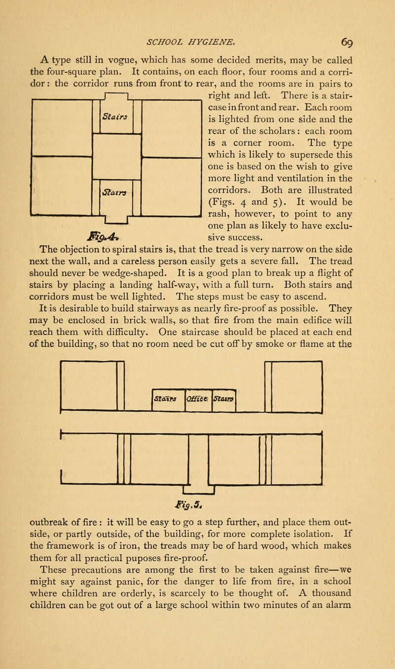 A type still in vogue, which has some decided merits, may be called the four-square plan. It contains, on each floor, four rooms and a corri- dor : the corridor runs from front to rear, and the rooms are in pairs to right and left. There is a stair- case in front and rear. Each room is lighted from one side and the rear of the scholars : each room is a corner room. The type which is likely to supersede this one is based on the wish to give more light and ventilation in the corridors. Both are illustrated (Figs. 4 and 5). It would be rash, however, to point to any one plan as likely to have exclu- M^S*^ sive success. The objection to spiral stairs is, that the tread is very narrow on the side next the wall, and a careless person easily gets a severe fall. The tread should never be wedge-shaped. It is a good plan to break up a flight of stairs by placing a landing half-way, with a full turn. Both stairs and corridors must be well lighted. The steps must be easy to ascend. It is desirable to build stairways as nearly fire-proof as possible. They may be enclosed in brick walls, so that fire from the main edifice will reach them with difficulty. One staircase should be placed at each end of the building, so that no room need be cut off by smoke or flame at the J L Stairs Siatrs 1 1 fifasw QSiiv. fftairf outbreak of fire : It will be easy to go a step further, and place them out- side, or partly outside, of the building, for more complete isolation. If the framework is of iron, the treads may be of hard wood, which makes them for all practical puposes fire-proof. These precautions are among the first to be taken against fire—we might say against panic, for the danger to life from fire, in a school where children are orderly, is scarcely to be thought of. A thousand children can be got out of a large school within two minutes of an alarm