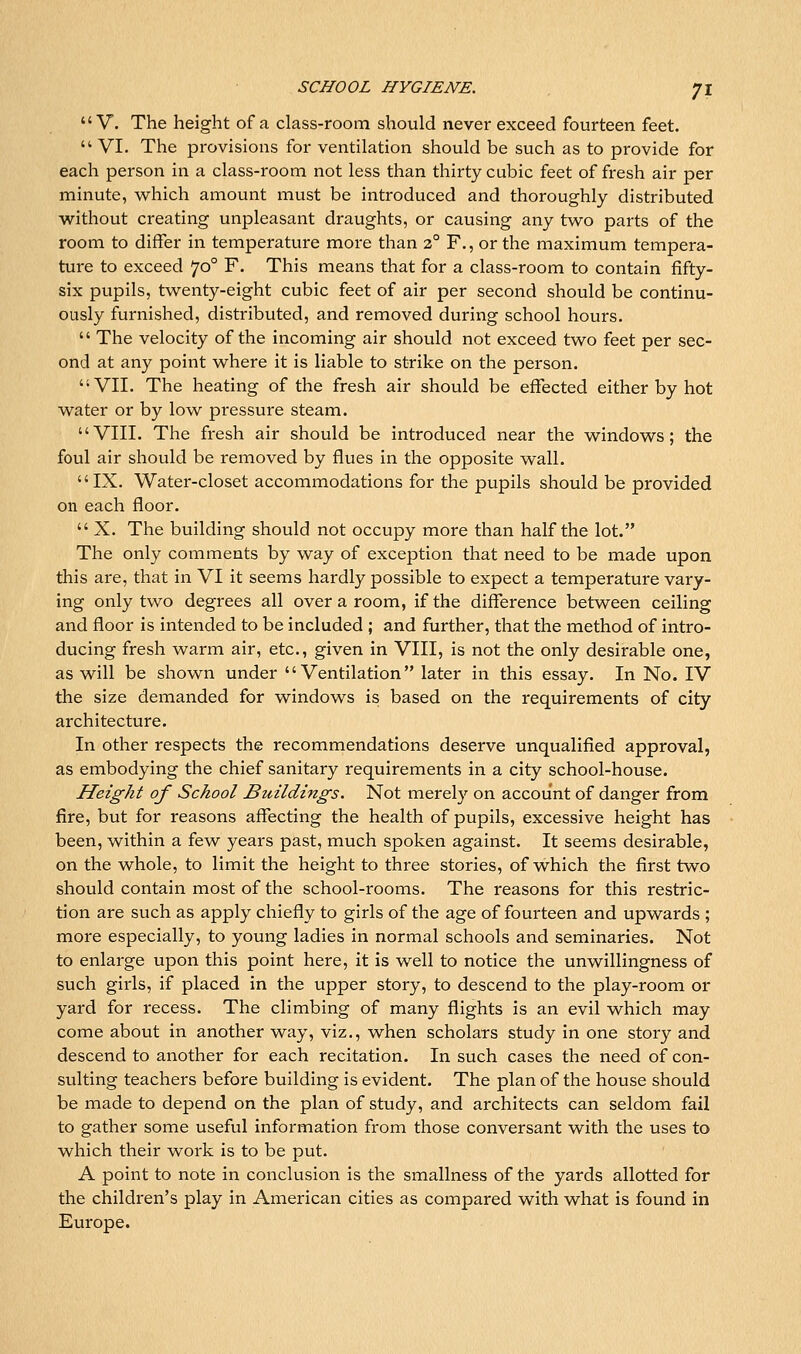 V. The height of a class-room should never exceed fourteen feet.  VI. The provisions for ventilation should be such as to provide for each person in a class-room not less than thirty cubic feet of fresh air per minute, which amount must be introduced and thoroughly distributed without creating unpleasant draughts, or causing any two parts of the room to differ in temperature more than 2° F., or the maximum tempera- ture to exceed 70° F. This means that for a class-room to contain fifty- six pupils, twenty-eight cubic feet of air per second should be continu- ously furnished, distributed, and removed during school hours.  The velocity of the incoming air should not exceed two feet per sec- ond at any point where it is liable to strike on the person. VII. The heating of the fresh air should be effected either by hot water or by low pressure steam. VIII. The fresh air should be introduced near the windows; the foul air should be removed by flues in the opposite wall. IX. Water-closet accommodations for the pupils should be provided on each floor.  X. The building should not occupy more than half the lot. The only comments by way of exception that need to be made upon this are, that in VI it seems hardly possible to expect a temperature vary- ing only two degrees all over a room, if the difference between ceiling and floor is intended to be included ; and further, that the method of intro- ducing fresh warm air, etc., given in VIII, is not the only desirable one, as will be shown under Ventilation later in this essay. In No. IV the size demanded for windows is based on the requirements of city architecture. In other respects the recommendations deserve unqualified approval, as embodying the chief sanitary requirements in a city school-house. Height of School Buildings, Not merely on account of danger from fire, but for reasons affecting the health of pupils, excessive height has been, within a few years past, much spoken against. It seems desirable, on the whole, to limit the height to three stories, of which the first two should contain most of the school-rooms. The reasons for this restric- tion are such as apply chiefly to girls of the age of fourteen and upwards ; more especially, to young ladies in normal schools and seminaries. Not to enlarge upon this point here, it is well to notice the unwillingness of such girls, if placed in the upper story, to descend to the play-room or yard for recess. The climbing of many flights is an evil which may come about in another way, viz., when scholars study in one story and descend to another for each recitation. In such cases the need of con- sulting teachers before building is evident. The plan of the house should be made to depend on the plan of study, and architects can seldom fail to gather some useful information from those conversant with the uses to which their work is to be put. A point to note in conclusion is the smallness of the yards allotted for the children's play in American cities as compared with what is found in Europe.