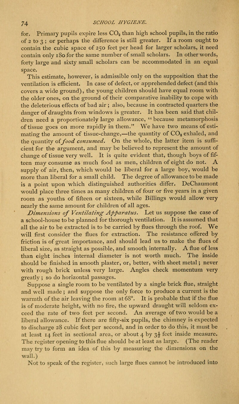for. Primary pupils expire less CO2 than high school pupils, in the ratio of 3 to 3 ; or perhaps the difference is still greater. If a room ought to contain the cubic space of 250 feet per head for larger scholars, it need contain only iSo for the same number of small scholars. In other words, forty large and sixty small scholars can be accommodated in an equal space. This estimate, however, is admissible only on the supposition that the ventilation is efficient. In case of defect, or apprehended defect (and this covers a wide ground), the young children should have equal room with the older ones, on the ground of their comparative inability to cope with the deleterious effects of bad air ; also, because in contracted quarters the danger of draughts from windows is greater. It has been said that chil- dren need a proportionately large allowance, because metamorphosis of tissue goes on more rapidly in them. We have two means of esti- mating the amount of tissue-change,—the quantity of CO3 exhaled, and the quantity oifood consumed. On the whole, the latter item is suffi- cient for the argument, and may be believed to represent the amount of change of tissue very well. It is quite evident that, though boys of fif- teen may consume as much food as men, children of eight do not. A supply of air, then, which would be liberal for a large boy, would be more than liberal for a small child. The degree of allowance to be made is a point upon which distinguished authorities differ. DeChaumont would place three times as many children of four or five years in a given room as youths of fifteen or sixteen, while Billings would allow very nearly the same amount for children of all ages. Dimensions of Ventilating Apparatus. Let us suppose the case of a school-house to be planned for thorough ventilation. It is assumed that all the air to be extracted is to be carried by flues through the roof. We will first consider the flues for extraction. The resistance offered by friction is of great importance, and should lead us to make the flues of liberal size, as straight as possible, and smooth internally. A flue of less than eight inches internal diameter is not worth much. The inside should be finished in smooth plaster, or, better, with sheet metal; never with rough brick unless very large. Angles check momentum very greatly ; so do horizontal passages. Suppose a single room to be ventilated by a single brick flue, straight and well made ; and suppose the only force to produce a current is the warmth of the air leaving the room at 68°. It is probable that if the flue is of moderate height, With no fire, the upward draught will seldom ex- ceed the rate of two feet per second. An average of two would be a liberal allowance. If there are fifty-six pupils, the chimney is expected to discharge 28 cubic feet per second, and in order to do this, it must be at least 14 feet in sectional area, or about 4 by 3^ feet inside measure. The register opening to this flue should be at least as large. (The reader may try to form an idea of this by measuring the dimensions on the wall.) Not to speak of the register, such large flues cannot be introduced into