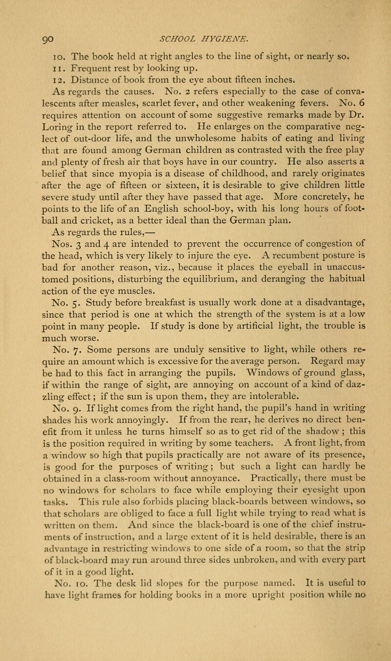 10. The book held at right angles to the line of sight, or rv&sxXy so. 11. Frequent rest by looking up. 13. Distance of book from the eye about fifteen inches. As regards tlie causes. No. 2 refers especially to the case of conva- lescents after measles, scarlet fever, and other weakening fevers. No. 6 requires attention on account of some suggestive remarks made by Dr. Loring in the report referred to. He enlarges on the compai-ative neg- lect of out-door life, and the unwholesome habits of eating and living that are found among German children as contrasted with the free play and plenty of fresh air that boys have in our country. He also asserts a belief that since myopia is a disease of childhood, and rarely originates after the age of fifteen or sixteen, it is desirable to give children little severe study until after they have passed that age. More concretely, he points to the life of an English school-boy, with his long hours of foot- ball and cricket, as a better ideal than the German plan. As regards the rules,— Nos. 3 and 4 are intended to prevent the occurrence of congestion of the head, which is very likely to injure the eye. A recumbent posture is bad for another reason, viz., because it places the eyeball in unaccus- tomed positions, disturbing the equilibrium, and deranging the habitual action of the eye muscles. No. 5. Study before breakfast is usually work done at a disadvantage, since that period is one at which the strength of the system is at a low point in many people. If study is done by artificial light, the trouble is much worse. No. 7. Some persons are unduly sensitive to light, while others re- quire an amount which is excessive for the average person. Regard may be had to this fact in arranging the pupils. Windows of gi'ound glass, if within the range of sight, are annoying on account of a kind of daz- zling effect; if the sun is upon them, they are intolerable. No. 9. If light comes from the right hand, the pupil's hand in writing shades his work annoyingly. If from the rear, he derives no direct ben- efit from it unless he turns himself so as to get rid of the shadow ; this is the position required in writing by some teachers. A front light, from a window so high that pupils practically are not aware of its presence, is good for the purposes of writing; but such a light can hardly be obtained in a class-room without annoyance. Practically, there must be no windows for scholars to face while employing their eyesight upon tasks. This rule also forbids placing black-boards between windows, so that scholars are obliged to face a full light while trying to read what is written on them. And since the black-board is one of the chief instru- ments of instruction, and a large extent of it is held desirable, there is an advantage in restricting windows to one side of a room, so that the strip of black-board may run around three sides unbroken, and with every part of it in a good light. No. 10. The desk lid slopes for the purpose named. It is useful to have light frames for holding books in a more upright position while no