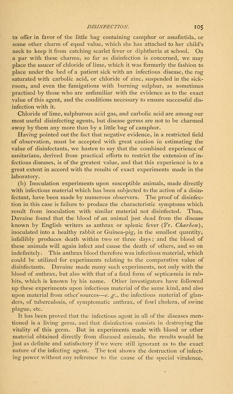 to offer in favor of the little bag containing camphor or assafoetida, or some other charm of equal value, which she has attached to her child's neck to keep it from catching scarlet fever or diphtheria at school. On a par with these charms, so far as disinfection is concerned, we may place the saucer of chloride of lime, which it was formerly the fashion to place under the bed of a patient sick with an infectious disease, the rag saturated with carbolic acid, or chloride of zinc, suspended in the sick- room, and even the fumigations with burning sulphur, as sometimes practised by those who are unfamiliar with the evidence as to the exact value of this agent, and the conditions necessary to ensure successful dis- infection with it. Chloride of lime, sulphurous acid gas, and carbolic acid are among our most useful disinfecting agents, but disease germs are not to be charmed away by them any more than by a little bag of camphor. Having pointed out the fact that negative evidence, in a restricted field of observation, must be accepted with great caution in estimating the value of disinfectants, we hasten to say that the combined experience of sanitarians, derived from practical efforts to restrict the extension of in- fectious diseases, is of the greatest value, and that this experience is to a great extent in accord with the results of exact experiments made in the laboratory. (b) Inoculation experiments upon susceptible animals, made directly with infectious material which has been subjected to the action of a disin- fectant, have been made by numerous observers. The proof of disinfec- tion in this case is failure to produce the characteristic symptoms which result from inoculation with similar material not disinfected. Thus, Davaine found that the blood of an animal just dead from the disease known by English writers as anthrax or splenic fever (Fr. Charbon)^ inoculated into a healthy rabbit or Guinea-pig, in the smallest quantity, infallibly produces death within two or three days ; and the blood of these animals will again infect and cause the death of others, and so on indefinitely. This anthrax blood therefore was infectious material, which could be utilized for experiments relating to the comparative value of disinfectants. Davaine made ixiany such experiments, not only with the blood of anthrax, but also with that of a fatal form of septicemia in rab- bits, which is known by his name. Other investigators have followed up these experiments upon infectious material of the same kind, and also upon material from other sources—e. g., the infectious material of glan- ders, of tuberculosis, of symptomatic anthrax, of fowl cholera, of swine .plague, etc. It has been proved that the infectious agent in all of the diseases men- tioned is a living germ, and that disinfection consists in destroying the vitality of this germ. But in experiments made with blood or other material obtained directly from diseased animals, the results would be just as definite and satisfactory if we were still ignorant as to the exact nature of the infecting agent. The test shows the destruction of infect- ing power without any reference to the cause of the sjDecial virulence,