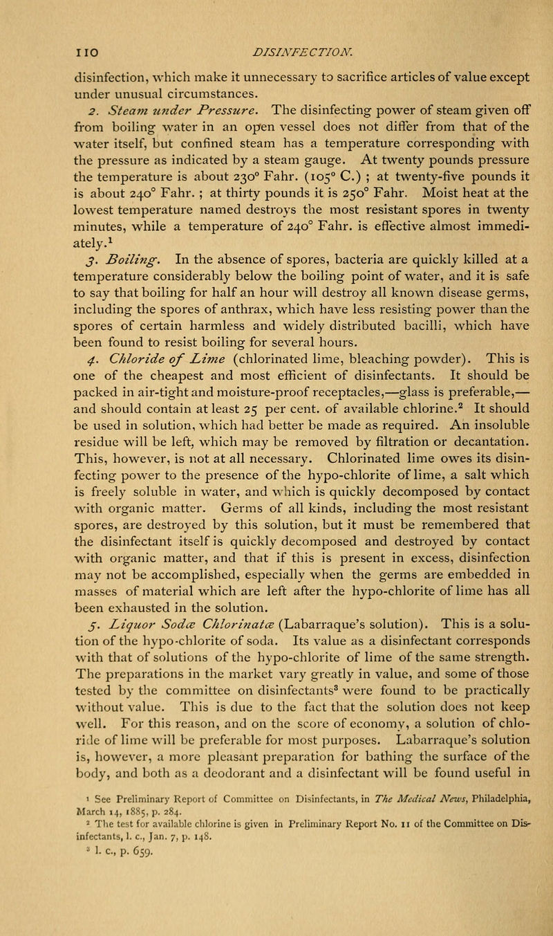 disinfection, which make it unnecessary to sacrifice articles of value except under unusual circumstances. 2. Steam under Pressure. The disinfecting power of steam given off from boiling water in an open vessel does not differ from that of the water itself, but confined steam has a temperature corresponding with the pressure as indicated by a steam gauge. At twenty pounds pressure the temperature is about 230° Fahr. (105° C.) ; at twenty-five pounds it is about 240° Fahr. ; at thirty pounds it is 250° Fahr. Moist heat at the lowest temperature named destroys the most resistant spores in twenty minutes, while a temperature of 240° Fahr. is effective almost immedi- ately.^ 3. Boiling. In the absence of spores, bacteria are quickly killed at a temperature considerably below the boiling point of water, and it is safe to say that boiling for half an hour will destroy all known disease germs, including the spores of anthrax, which have less resisting power than the spores of certain harmless and widely distributed bacilli, which have been found to resist boiling for several hours. 4. Chloride of Lime (chlorinated lime, bleaching powder). This is one of the cheapest and most efficient of disinfectants. It should be packed in air-tight and moisture-proof receptacles,—glass is preferable,— and should contain at least 25 per cent, of available chlorine.'^ It should be used in solution, which had better be made as required. An insoluble residue will be left, which may be removed by filtration or decantation. This, however, is not at all necessary. Chlorinated lime owes its disin- fecting power to the presence of the hypo-chlorite of lime, a salt which is freely soluble in water, and which is quickly decomposed by contact with organic matter. Germs of all kinds, including the most resistant spores, are destroyed by this solution, but it must be remembered that the disinfectant itself is quickly decomposed and destroyed by contact with organic matter, and that if this is present in excess, disinfection may not be accomplished, especially when the germs are embedded in masses of material which are left after the hypo-chlorite of lime has all been exhausted in the solution. 5. Liquor Sodce Chlorinatce (Labarraque's solution). This is a solu- tion of the hypo-chlorite of soda. Its value as a disinfectant corresponds with that of solutions of the hypo-chlorite of lime of the same strength. The preparations in the market vary greatly in value, and some of those tested by the committee on disinfectants^ were found to be practically without value. This is due to the fact that the solution does not keep well. For this reason, and on the score of economvi a solution of chlo- ride of lime will be preferable for most purposes. Labarraque's solution is, however, a more pleasant preparation for bathing the surface of the body, and both as a deodorant and a disinfectant will be found useful in 1 See Preliminary Report of Committee on Disinfectants, in The Medical News, Philadelphia, March 14, 1885, p. 284. 2 The test for available chlorine is given in Preliminary Report No. 11 of the Committee on Dis- infectants, 1. c, Jan. 7, p. 148. 2 1. c, p. 659.