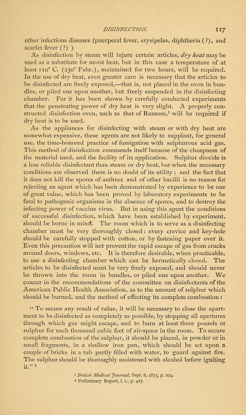 other infectious diseases (puerperal fever, erysipelas, diphtheria (?), and scarlet fever ( ?) ) As disinfection by steam will injure certain articles, dry heat may be used as a substitute for moist heat, but in this case a temperature of at least iio° C. (330° Fahr.), maintained for two hours, will be required. In the use of dry heat, even greater care is necessary that the articles to be disinfected are freely exposed,—that is, not placed in the oven in bun- dles, or piled one upon another, but freely suspended in the disinfecting chamber. For it has been shown by carefully conducted experiments that the penetrating power of dry heat is very slight. A properly con- structed disinfection oven, such as that of Ransom,^ will be required if dry heat is to be used. As the appliances for disinfecting with steam or with dry heat are somewhat expensive, these agents are not likely to supplant, for general use, the time-honored practice of fumigation with sulphurous acid gas. This method of disinfection commends itself because of the cheapness of the material used, and the facility of its application. Sulphur dioxide is a less reliable disinfectant than steam or dry heat, but when the necessary conditions are observed there is no doubt of its utility ; and the fact that it does not kill the spores of anthrax and of other bacilli is no reason for rejecting an agent which has been demonstrated by experience to be one of great value, which has been proved by laboratory experiments to be fatal to pathogenic organisms in the absence of spores, and to destroy the infecting power of vaccine virus. But in using this agent the conditions of successful disinfection, which have been established by experiment, should be borne in mind. The room which is to serve as a disinfecting chamber must be very thoroughly closed: every crevice and key-hole should be carefully stopped with cotton, or by fastening paper over it. Even this precaution will not prevent the rapid escape of gas from cracks around doors, windows, etc. It is therefore desirable, when practicable, to use a disinfecting chamber which can be hermetically closed. The articles to be disinfected must be very freely exposed, and should never be thrown into the room in bundles, or piled one upon another. We concur in the recommendations of the committee on disinfectants of the American Public Health Association, as to the amount of sulphur which should be burned, and the method of effecting its complete combustion :  To secure any result of value, it will be necessary to close the apart- ment to be disinfected as completely as possible, by stopping all apertures through which gas might escape, and to burn at least three pounds ot sulphur for each thousand cubic feet of air-space in the room. To secui'e complete combustion of the sulphur, it should be placed, in powder or in small fragments, in a shallow iron pan, which should be set upon a couple of bricks in a tub partly filled with water, to guard against fire. The sulphur should be thoroughly moistened with alcohol before igniting it. 2 1 British Medical jfournal, Sept. 6, 1873, p. 274.