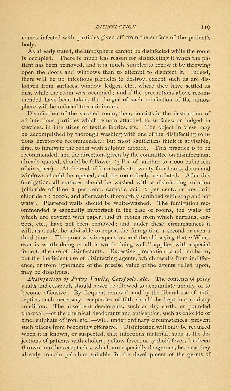 comes infected with particles given off from the surface of the patient's body. As already stated, the atmosphere cannot be disinfected while the room is occupied. There is much less reason for disinfecting it when the pa- tient has been removed, and it is much simpler to renew it by throwing open the doors and windows than to attempt to disinfect it. Indeed, there will be no infectious particles to destroy, except such as are dis- lodged from surfaces, window ledges, etc., where they have settled as dust while the room was occupied ; and if the precautions above recom- mended have been taken, the danger of such reinfection of the atmos- phere will be reduced to a minimum. Disinfection of the vacated room, then, consists in the destruction of all infectious particles which remain attached to surfaces, or lodged in crevices, in interstices of textile fabrics, etc. The object in view may be accomplished by thorough washing with one of the disinfecting solu- tions heretofore recommended; but most sanitarians think it advisable, first, to fumigate the room with sulphur dioxide. This practice is to be recommended, and the directions given by the committee on disinfectants, already quoted, should be followed (3 lbs. of sulphur to 1,000 cubic feet of air space). At the end of from twelve to twenty-four hours, doors and windows should be opened, and the room freely ventilated. After this fumigation, all surfaces should be washed with a disinfecting solution (chloride of lime 3 per cent., carbolic acid 2 per cent., or mercuric chloride l : 1000), and afterwards thoroughly scrubbed with soap and hot water. Plastered walls should be white-washed. The fumigation rec- ommended is especially important in the case of rooms, the walls of which are covered with paper, and in rooms from which curtains, car- pets, etc., have not been removed; and under these circumstances it will, as a rule, be advisable to repeat the fumigation a second or even a third time. The process is inexpensive, and the old saying that '' What- ever is worth doing at all is worth doing well, applies with especial force to the use of disinfectants. Excessive precaution can do no harm, but the inefficient use of disinfecting agents, which results from indiffer- ence, or from ignorance of the precise value of the agents relied upon, may be disastrous. Disinfection of Privy Vaults., Cesspools., etc. The contents of privy vaults and cesspools should never be allowed to accumulate unduly, or to become ofliensive. By frequent removal, and by the liberal use of anti- septics, such necessary receptacles of filth should be kept in a sanitary condition. The absorbent deodorants, such as dry earth, or pounded charcoal,—or the chemical deodorants and antiseptics, such as chloride of zinc, sulphate of iron, etc.,—will, under ordinary circumstances, prevent such places from becoming offensive. Disinfection will only be required when it is known, or suspected, that infectious material, such as the de- jections of patients with cholera, yellow fever, or typhoid fever, has been thrown into the receptacles, which are especially dangerous, because they already contain pabulum suitable for the development of the germs of