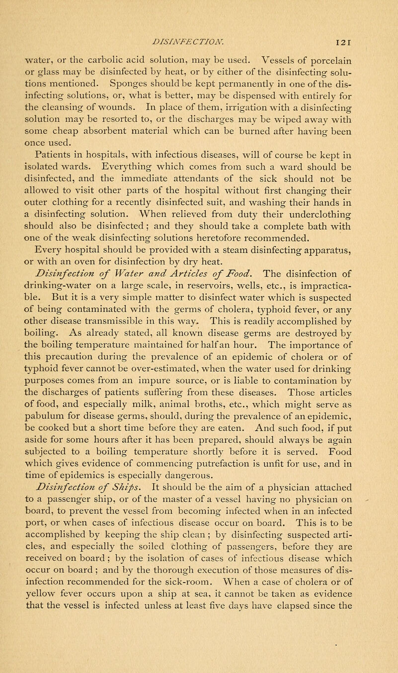 water, or the carbolic acid solution, may be used. Vessels of porcelain or glass may be disinfected by heat, or by either of the disinfecting solu- tions mentioned. Sponges should be kept permanently in one of the dis- infecting solutions, or, what is better, may be dispensed with entirely for the cleansing of wounds. In place of them, irrigation with a disinfecting solution may be resorted to, or the discharges may be wiped away with some cheap absorbent material which can be burned after having been once used. Patients in hospitals, with infectious diseases, will of course be kept in isolated wards. Everything which comes from such a ward should be disinfected, and the immediate attendants of the sick should not be allowed to visit other parts of the hospital without first changing their outer clothing for a recently disinfected suit, and washing their hands in a disinfecting solution. When relieved from duty their underclothing should also be disinfected ; and they should take a complete bath with one of the weak disinfecting solutions heretofore recommended. Every hospital should be provided with a steam disinfecting apparatus, or with an oven for disinfection by dry heat. Disinfection of Water and Articles of Food. The disinfection of drinking-water on a large scale, in resei-voirs, v^^ells, etc., is impractica- ble. But it is a very simple matter to disinfect water which is suspected of being contaminated with the germs of cholera, typhoid fever, or any other disease transmissible in this way. This is readily accomplished by boiling. As already stated, all known disease germs are destroyed by the boiling temperature maintained for half an hour. The importance of this precaution during the prevalence of an epidemic of cholera or of typhoid fever cannot be over-estimated, when the water used for drinking purposes comes from an impure source, or is liable to contamination by the discharges of patients suffering from these diseases. Those articles of food, and especially milk, animal broths, etc., which might serve as pabulum for disease germs, should, during the prevalence of an epidemic, be cooked but a short time before they ai'e eaten. And such food, if put aside for some hours after it has been prepared, should always be again subjected to a boiling temperature shortly before it is served. Food which gives evidence of commencing putrefaction is unfit for use, and in time of epidemics is especially dangerous. Disinfection of Ships. It should be the aim of a physician attached to a passenger ship, or of the master of a vessel having no physician on board, to prevent the vessel from becoming infected when in an infected port, or when cases of infectious disease occur on boai'd. This is to be accomplished by keeping the ship clean ; by disinfecting suspected arti- cles, and especially the soiled clothing of passengers, before they are received on board ; by the isolation of cases of infectious disease w^hich occur on board ; and by the thorough execution of those measures of dis- infection recommended for the sick-room. When a case of cholera or of yellow fever occurs upon a ship at sea, it cannot be taken as evidence that the vessel is infected unless at least five days have elapsed since the