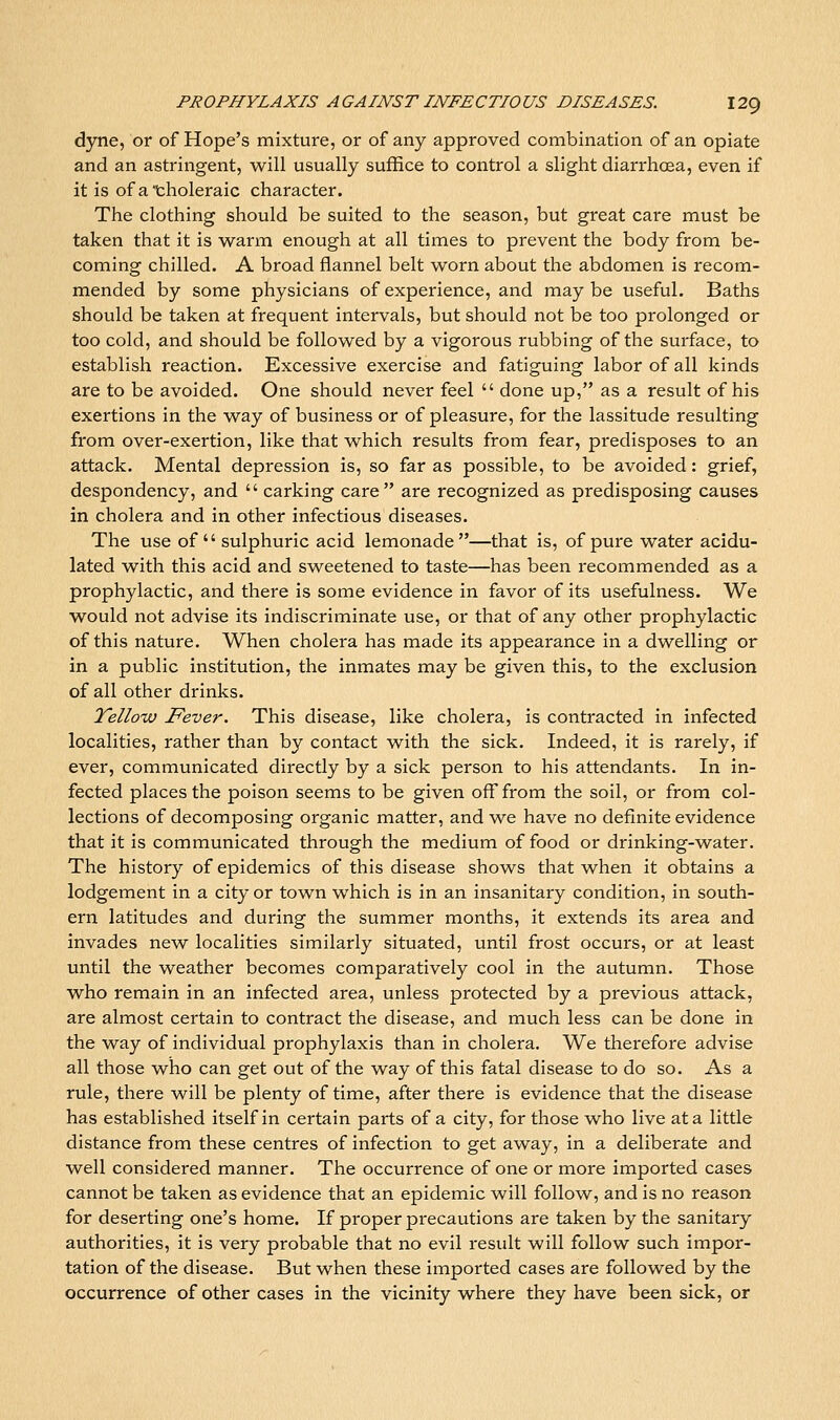 dyne, or of Hope's mixture, or of any approved combination of an opiate and an astringent, will usually suffice to control a slight diarrhoea, even if it is of a'tholeraic character. The clothing should be suited to the season, but great care must be taken that it is warm enough at all times to prevent the body from be- coming chilled. A broad flannel belt worn about the abdomen is recom- mended by some physicians of experience, and may be useful. Baths should be taken at frequent intervals, but should not be too prolonged or too cold, and should be followed by a vigorous rubbing of the surface, to establish reaction. Excessive exercise and fatiguing labor of all kinds are to be avoided. One should never feel  done up, as a result of his exertions in the way of business or of pleasure, for the lassitude resulting from over-exertion, like that which results from fear, predisposes to an attack. Mental depression is, so far as possible, to be avoided: grief, despondency, and  carking care are recognized as predisposing causes in cholera and in other infectious diseases. The use of sulphuric acid lemonade—that is, of pure water acidu- lated with this acid and sweetened to taste—has been recommended as a prophylactic, and there is some evidence in favor of its usefulness. We would not advise its indiscriminate use, or that of any other prophylactic of this nature. When cholera has made its appearance in a dwelling or in a public institution, the inmates may be given this, to the exclusion of all other drinks. Yellow Fever. This disease, like cholera, is contracted in infected localities, rather than by contact with the sick. Indeed, it is rarely, if ever, communicated directly by a sick person to his attendants. In in- fected places the poison seems to be given off from the soil, or from col- lections of decomposing organic matter, and we have no definite evidence that it is communicated through the medium of food or drinking-water. The history of epidemics of this disease shows that when it obtains a lodgement in a city or town which is in an insanitary condition, in south- ern latitudes and during the summer months, it extends its area and invades new localities similarly situated, until frost occurs, or at least until the weather becomes comparatively cool in the autumn. Those who remain in an infected area, unless protected by a previous attack, are almost certain to contract the disease, and much less can be done in the way of individual prophylaxis than in cholera. We therefore advise all those who can get out of the way of this fatal disease to do so. As a rule, there will be plenty of time, after there is evidence that the disease has established itself in certain parts of a city, for those who live at a little distance from these centres of infection to get away, in a deliberate and well considered manner. The occurrence of one or more imported cases cannot be taken as evidence that an epidemic will follow, and is no reason for deserting one's home. If proper precautions are taken by the sanitary authorities, it is very probable that no evil result will follow such impor- tation of the disease. But when these imported cases are followed by the occurrence of other cases in the vicinity where they have been sick, or